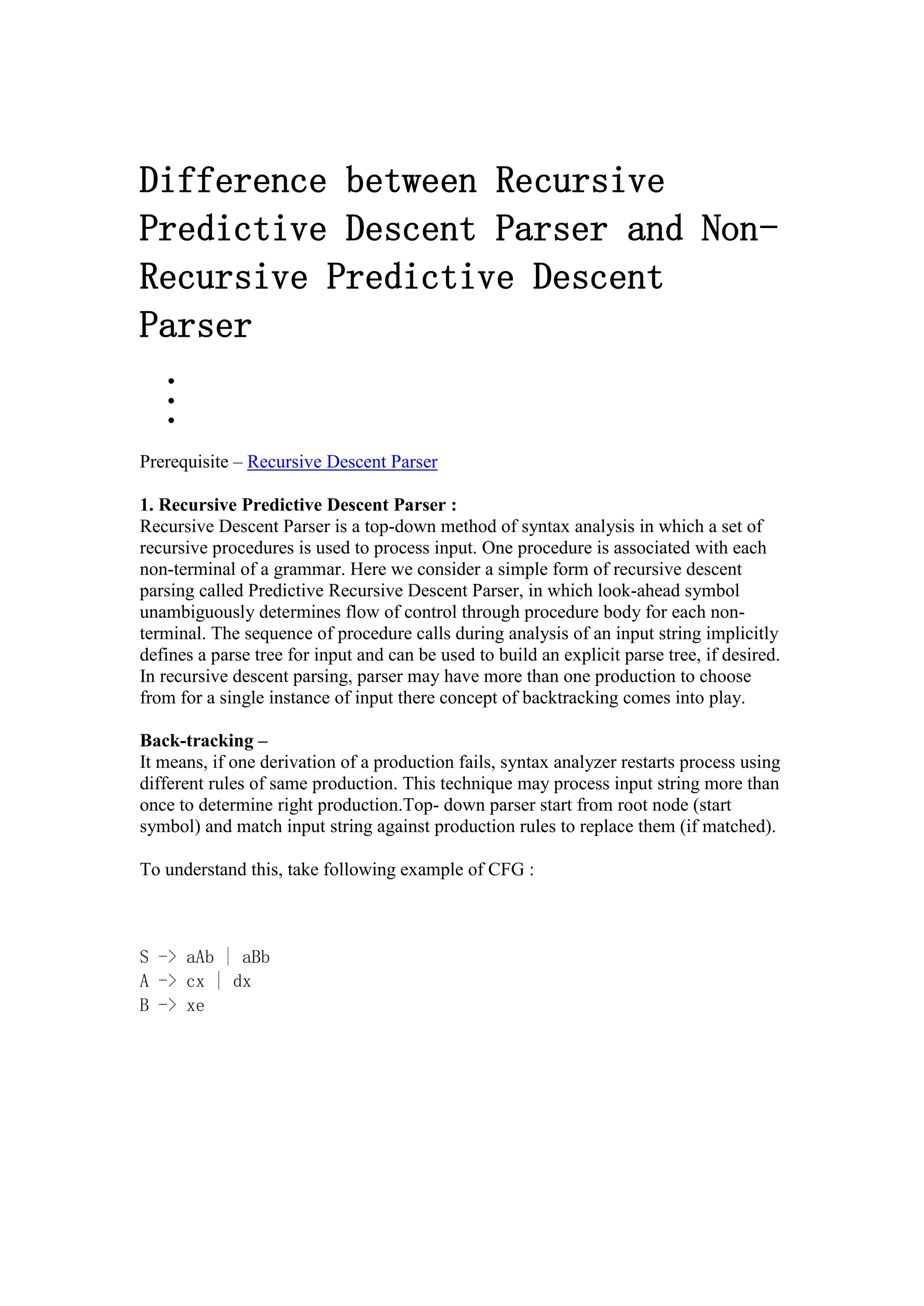 Difference between Recursive
Predictive Descent Parser and Non-
Recursive Predictive Descent
Parser



Prerequisite – Recursive Descent Parser
1. Recursive Predictive Descent Parser :
Recursive Descent Parser is a top-down method of syntax analysis in which a set of
recursive procedures is used to process input. One procedure is associated with each
non-terminal of a grammar. Here we consider a simple form of recursive descent
parsing called Predictive Recursive Descent Parser, in which look-ahead symbol
unambiguously determines flow of control through procedure body for each non-
terminal. The sequence of procedure calls during analysis of an input string implicitly
defines a parse tree for input and can be used to build an explicit parse tree, if desired.
In recursive descent parsing, parser may have more than one production to choose
from for a single instance of input there concept of backtracking comes into play.
Back-tracking –
It means, if one derivation of a production fails, syntax analyzer restarts process using
different rules of same production. This technique may process input string more than
once to determine right production.Top- down parser start from root node (start
symbol) and match input string against production rules to replace them (if matched).
To understand this, take following example of CFG :
S -> aAb | aBb
A -> cx | dx
B -> xe
 