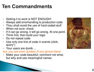 ◦ Getting it to work is NOT ENOUGH!
◦ Always add errorhandling to production code
◦ Thou shall avoid the use of hard coded stuff
◦ When not sure: check
◦ If it can go wrong, it will go wrong. At one point.
◦ Think first, then build your logic
◦ Do not repeat code
◦ Use only one line of code in events (click,
  query*)
◦ Your users are dumb ...
but: you are even dumber (if you ignore them)
◦ Make your code beautiful: comment not what,
  but why and use meaningfull names
 