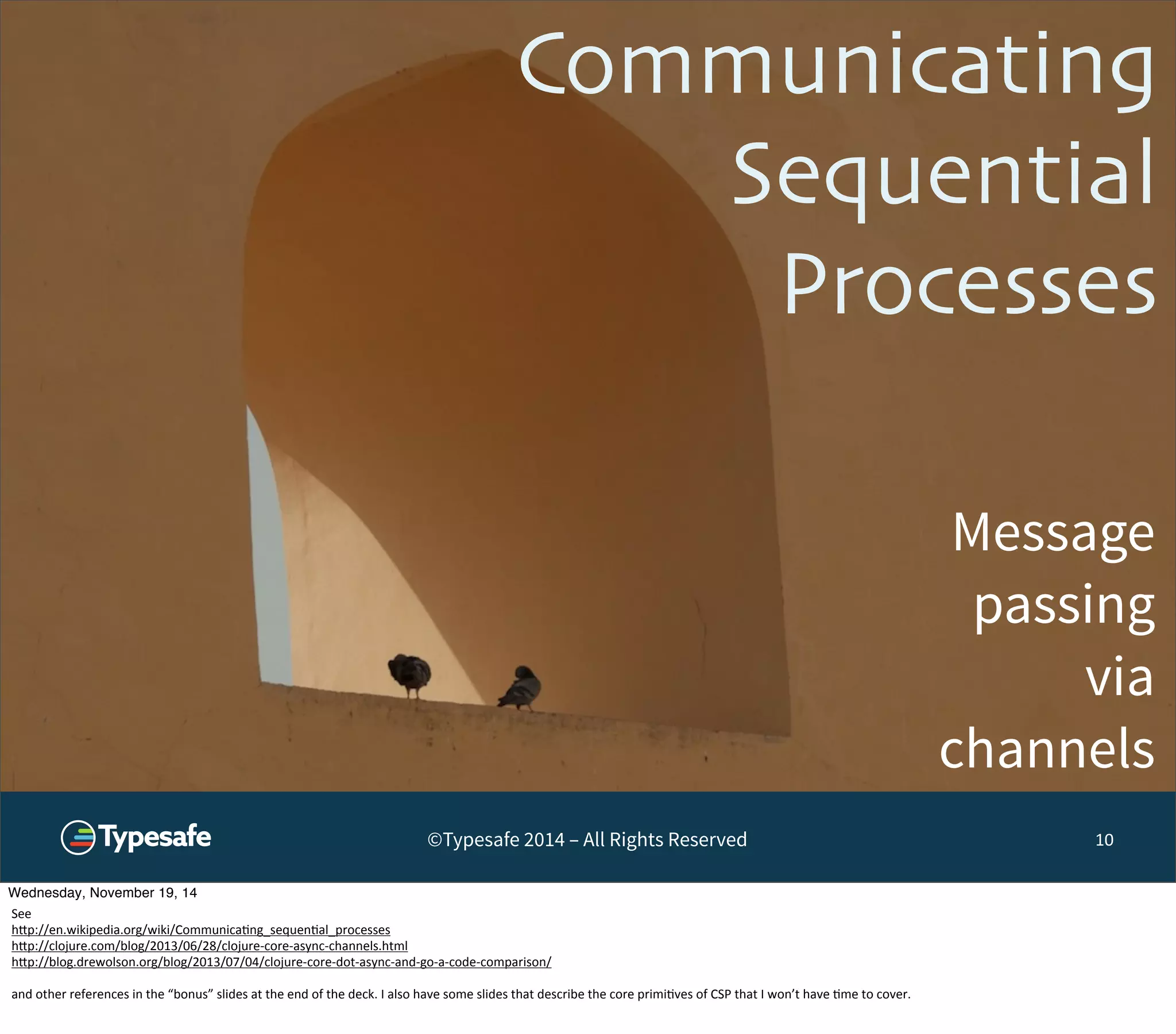 Communicating 
Sequential 
Processes 
Message 
passing 
via 
channels 
©Typesafe 2014 – All Rights Reserved 10 
Wednesday, November 19, 14 
See 
h^p://en.wikipedia.org/wiki/Communica8ng_sequen8al_processes 
h^p://clojure.com/blog/2013/06/28/clojure-­‐core-­‐async-­‐channels.html 
h^p://blog.drewolson.org/blog/2013/07/04/clojure-­‐core-­‐dot-­‐async-­‐and-­‐go-­‐a-­‐code-­‐comparison/ 
and 
other 
references 
in 
the 
“bonus” 
slides 
at 
the 
end 
of 
the 
deck. 
I 
also 
have 
some 
slides 
that 
describe 
the 
core 
primi8ves 
of 
CSP 
that 
I 
won’t 
have 
8me 
to 
cover. 
 