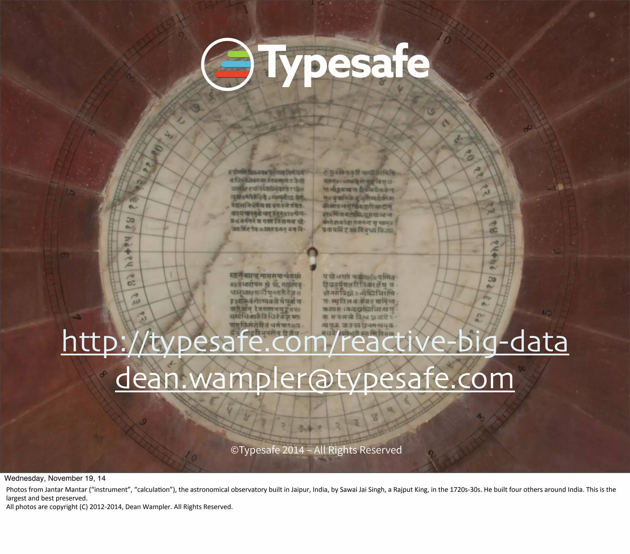 http://typesafe.com/reactive-big-data 
dean.wampler@typesafe.com 
©Typesafe 2014 – All Rights Reserved 
Wednesday, November 19, 14 
Photos 
from 
Jantar 
Mantar 
(“instrument”, 
“calcula8on”), 
the 
astronomical 
observatory 
built 
in 
Jaipur, 
India, 
by 
Sawai 
Jai 
Singh, 
a 
Rajput 
King, 
in 
the 
1720s-­‐30s. 
He 
built 
four 
others 
around 
India. 
This 
is 
the 
largest 
and 
best 
preserved. 
All 
photos 
are 
copyright 
(C) 
2012-­‐2014, 
Dean 
Wampler. 
All 
Rights 
Reserved. 
 