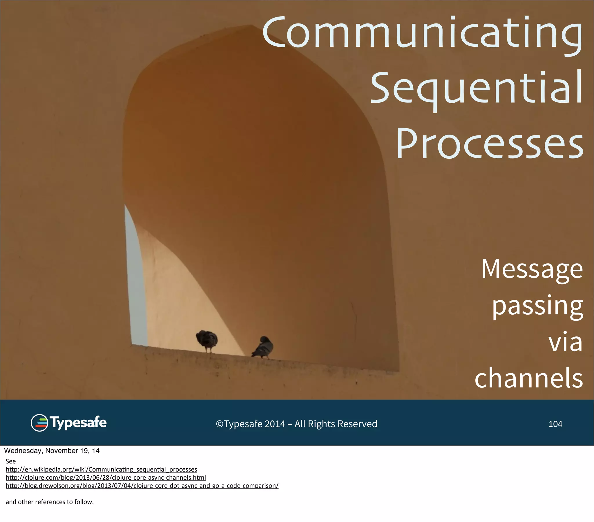 Communicating 
Sequential 
Processes 
Message 
passing 
via 
channels 
©Typesafe 2014 – All Rights Reserved 104 
Wednesday, November 19, 14 
See 
h^p://en.wikipedia.org/wiki/Communica8ng_sequen8al_processes 
h^p://clojure.com/blog/2013/06/28/clojure-­‐core-­‐async-­‐channels.html 
h^p://blog.drewolson.org/blog/2013/07/04/clojure-­‐core-­‐dot-­‐async-­‐and-­‐go-­‐a-­‐code-­‐comparison/ 
and 
other 
references 
to 
follow. 
 