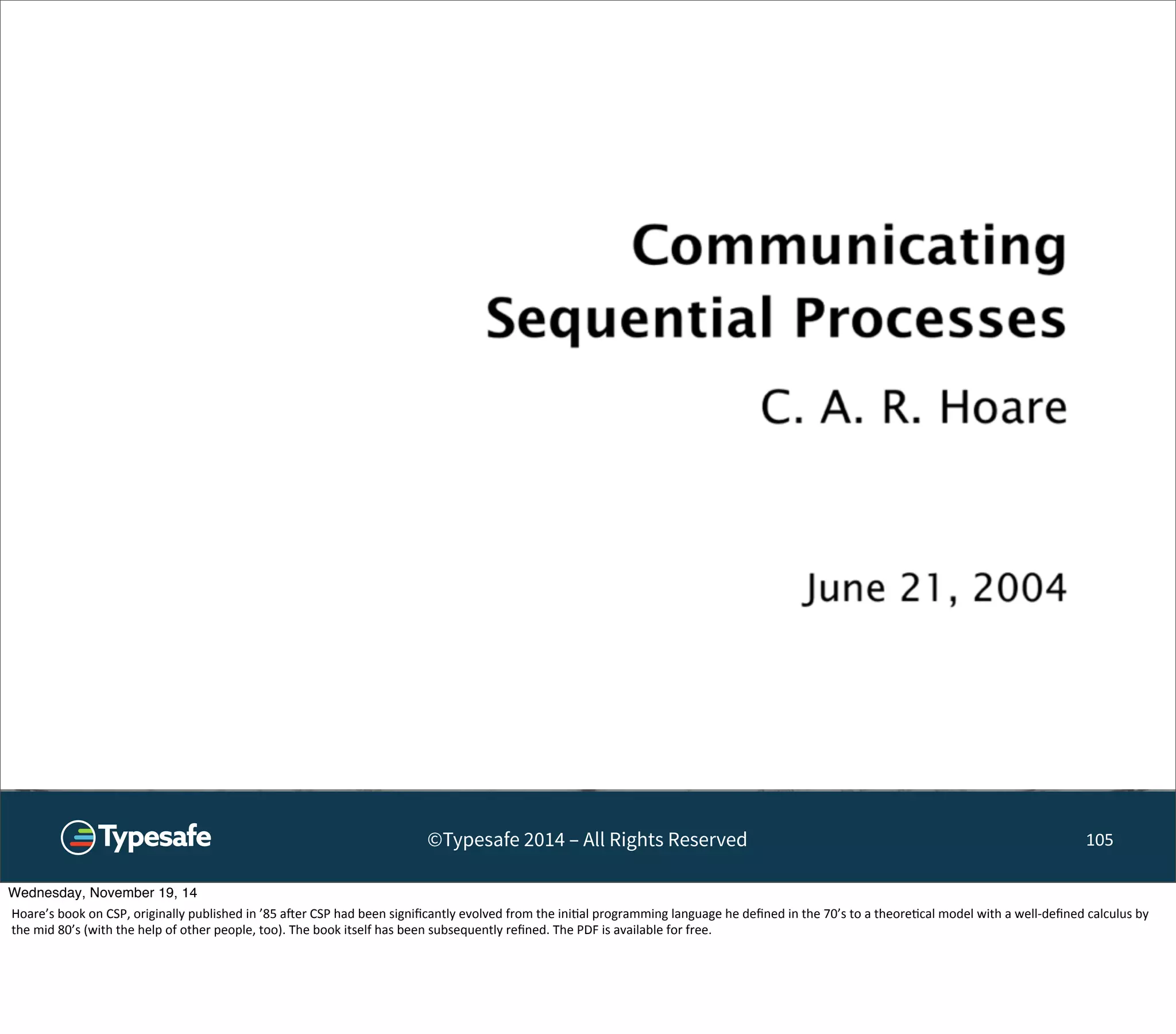 ©Typesafe 2014 – All Rights Reserved 105 
Wednesday, November 19, 14 
Hoare’s 
book 
on 
CSP, 
originally 
published 
in 
’85 
aoer 
CSP 
had 
been 
significantly 
evolved 
from 
the 
ini8al 
programming 
language 
he 
defined 
in 
the 
70’s 
to 
a 
theore8cal 
model 
with 
a 
well-­‐defined 
calculus 
by 
the 
mid 
80’s 
(with 
the 
help 
of 
other 
people, 
too). 
The 
book 
itself 
has 
been 
subsequently 
refined. 
The 
PDF 
is 
available 
for 
free. 
 