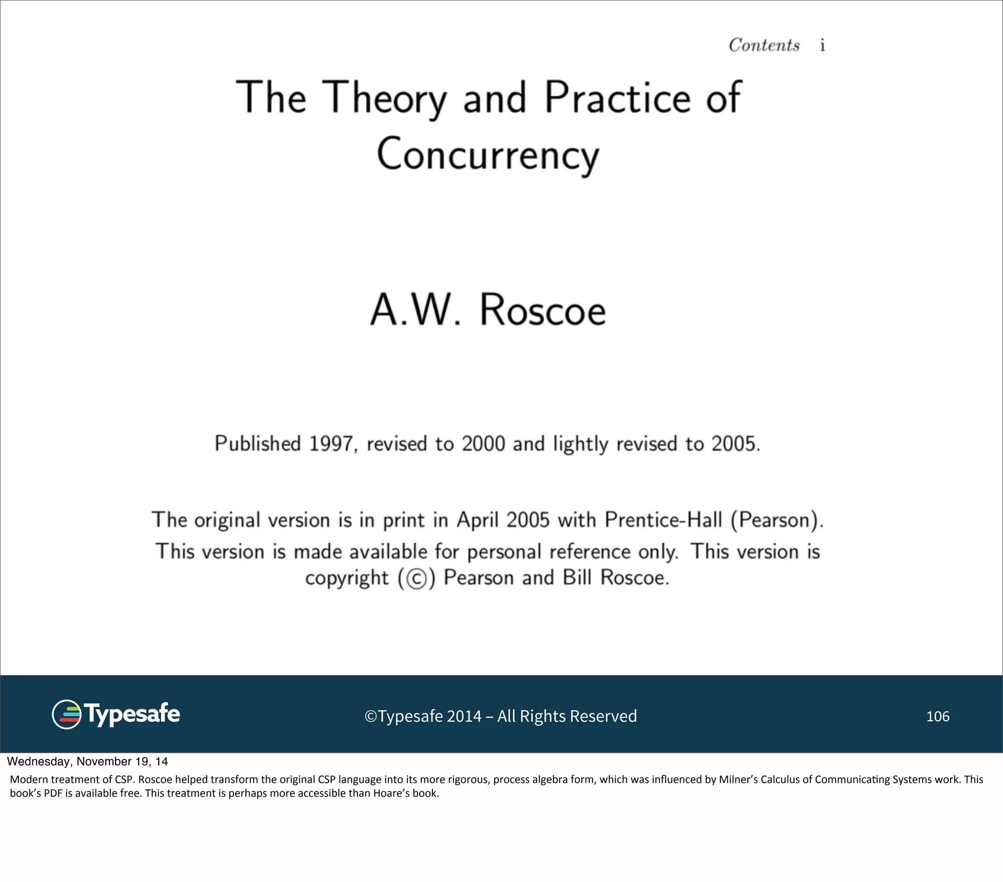 ©Typesafe 2014 – All Rights Reserved 106 
Wednesday, November 19, 14 
Modern 
treatment 
of 
CSP. 
Roscoe 
helped 
transform 
the 
original 
CSP 
language 
into 
its 
more 
rigorous, 
process 
algebra 
form, 
which 
was 
influenced 
by 
Milner’s 
Calculus 
of 
Communica8ng 
Systems 
work. 
This 
book’s 
PDF 
is 
available 
free. 
This 
treatment 
is 
perhaps 
more 
accessible 
than 
Hoare’s 
book. 
 