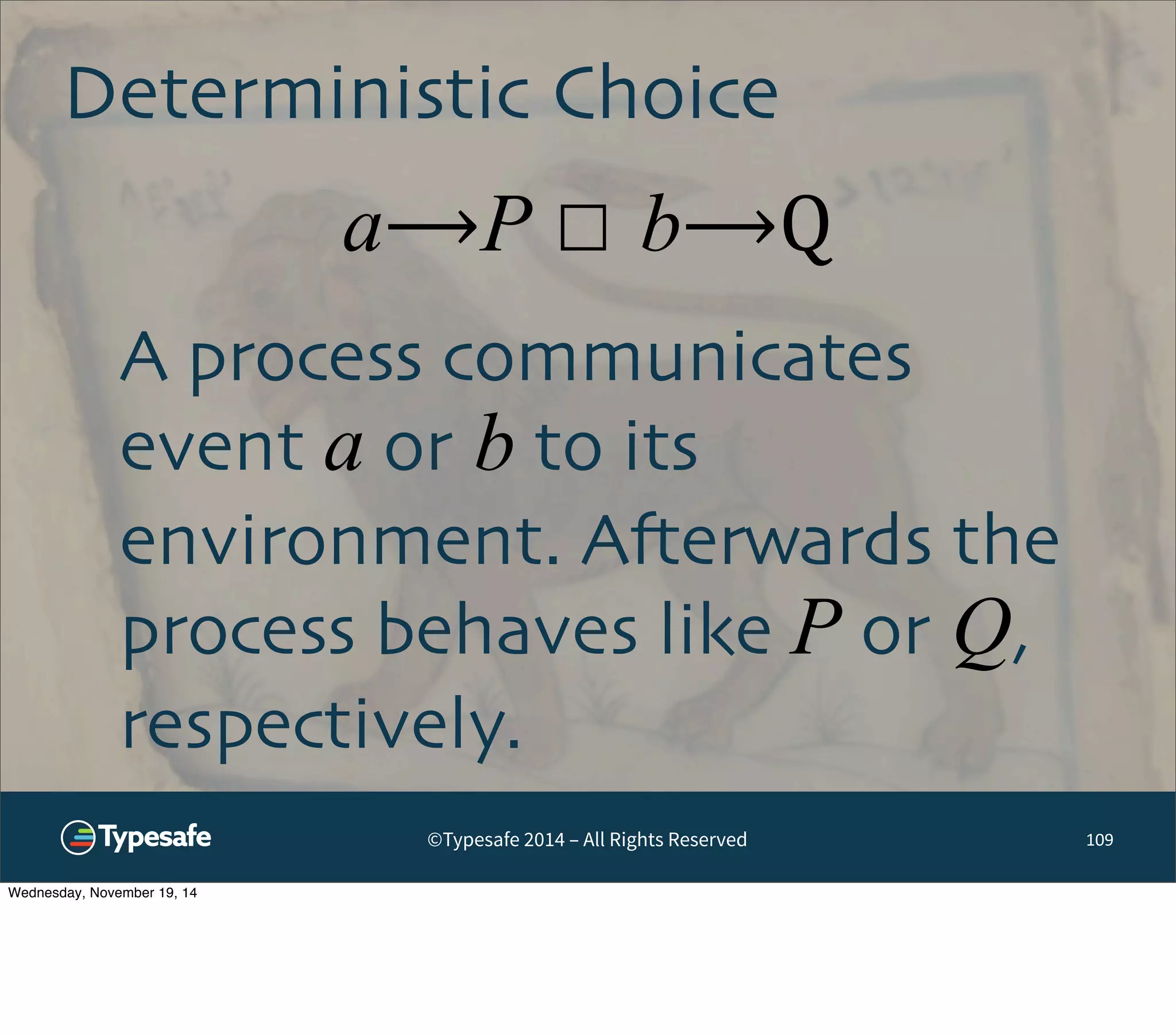 Deterministic Choice 
a⟶P ☐ b⟶Q 
©Typesafe 2014 – All Rights Reserved 
109 
A process communicates 
event a or b to its 
environment. Afterwards the 
process behaves like P or Q, 
respectively. 
Wednesday, November 19, 14 
 