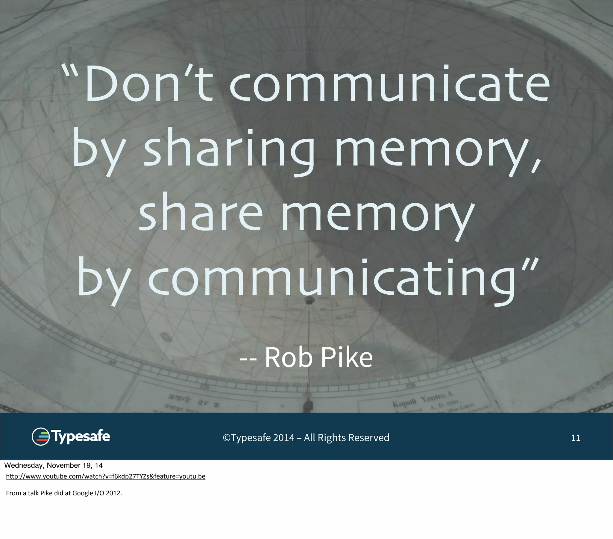 “Don’t communicate 
by sharing memory, 
share memory 
by communicating” 
©Typesafe 2014 – All Rights Reserved 
11 
-- Rob Pike 
Wednesday, November 19, 14 
h^p://www.youtube.com/watch?v=f6kdp27TYZs&feature=youtu.be 
From 
a 
talk 
Pike 
did 
at 
Google 
I/O 
2012. 
 