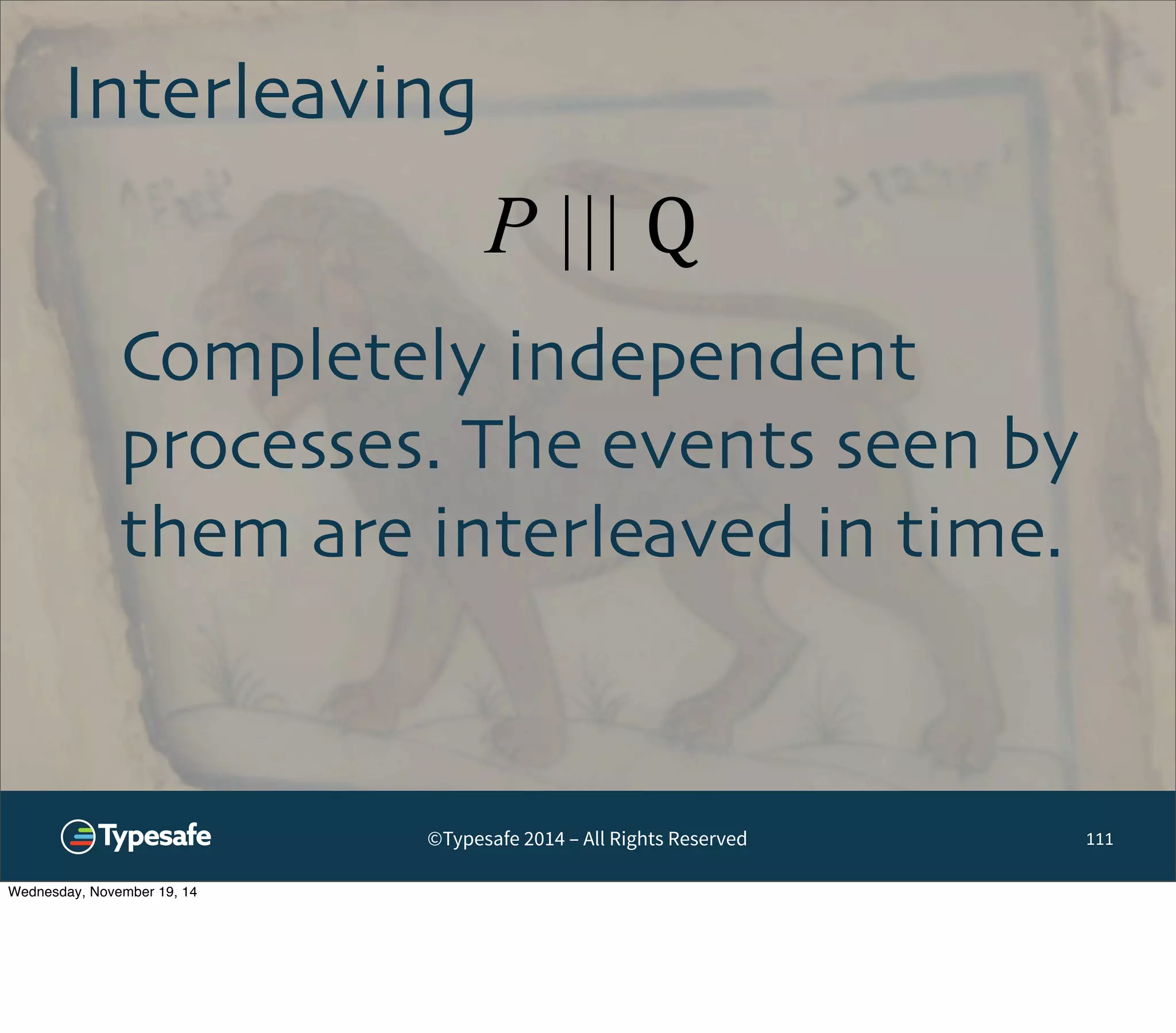 Interleaving 
P ||| Q 
©Typesafe 2014 – All Rights Reserved 
111 
Completely independent 
processes. The events seen by 
them are interleaved in time. 
Wednesday, November 19, 14 
 