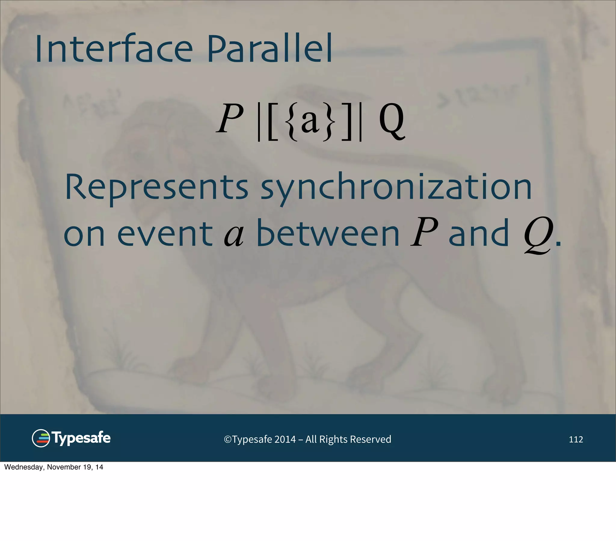 Interface Parallel 
P |[{a}]| Q 
©Typesafe 2014 – All Rights Reserved 
112 
Represents synchronization 
on event a between P and Q. 
Wednesday, November 19, 14 
 
