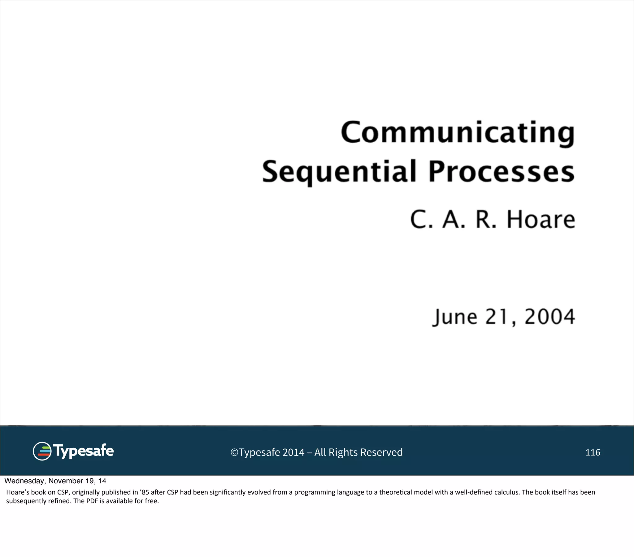 ©Typesafe 2014 – All Rights Reserved 116 
Wednesday, November 19, 14 
Hoare’s 
book 
on 
CSP, 
originally 
published 
in 
’85 
aoer 
CSP 
had 
been 
significantly 
evolved 
from 
a 
programming 
language 
to 
a 
theore8cal 
model 
with 
a 
well-­‐defined 
calculus. 
The 
book 
itself 
has 
been 
subsequently 
refined. 
The 
PDF 
is 
available 
for 
free. 
 