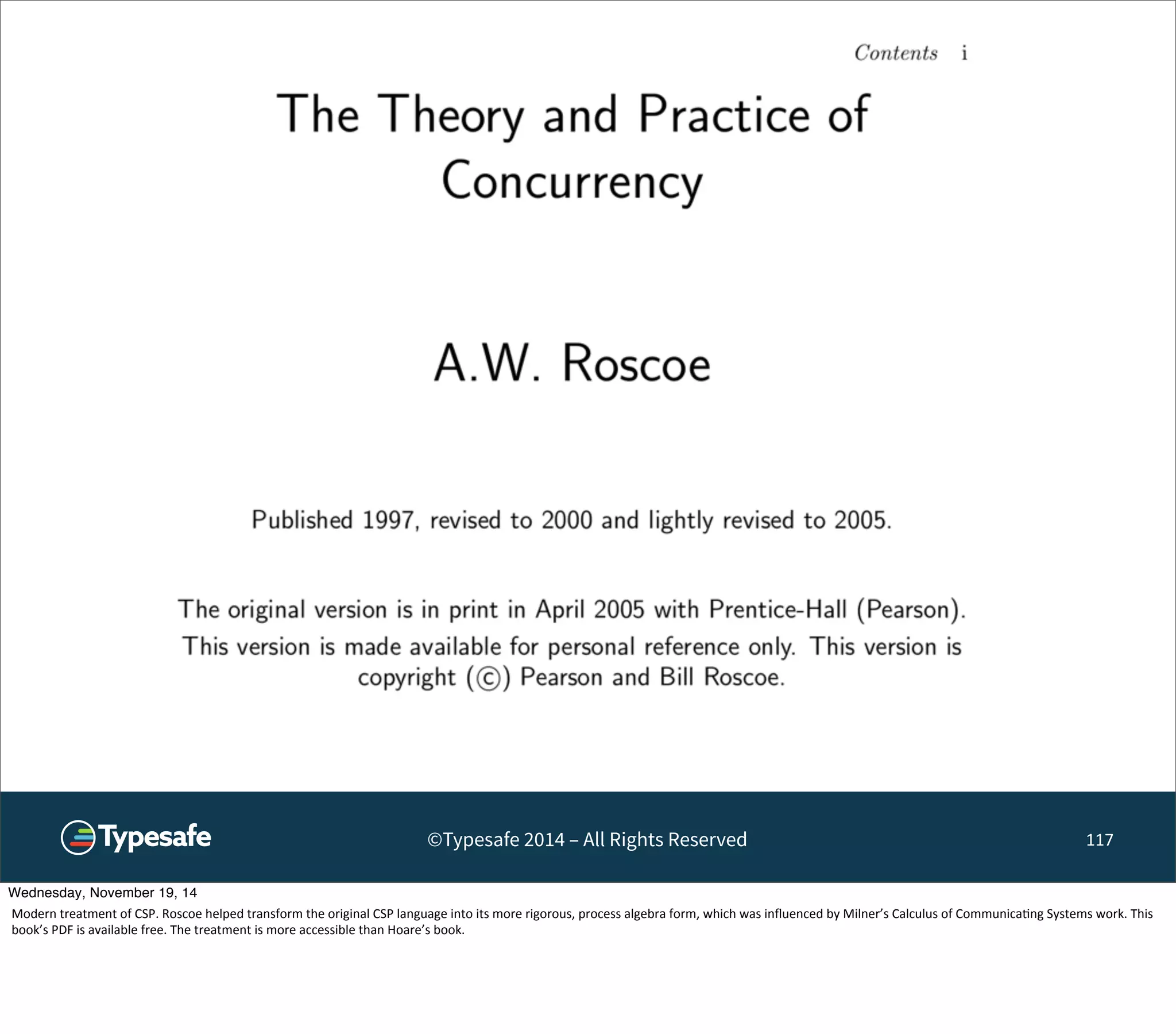 ©Typesafe 2014 – All Rights Reserved 117 
Wednesday, November 19, 14 
Modern 
treatment 
of 
CSP. 
Roscoe 
helped 
transform 
the 
original 
CSP 
language 
into 
its 
more 
rigorous, 
process 
algebra 
form, 
which 
was 
influenced 
by 
Milner’s 
Calculus 
of 
Communica8ng 
Systems 
work. 
This 
book’s 
PDF 
is 
available 
free. 
The 
treatment 
is 
more 
accessible 
than 
Hoare’s 
book. 
 