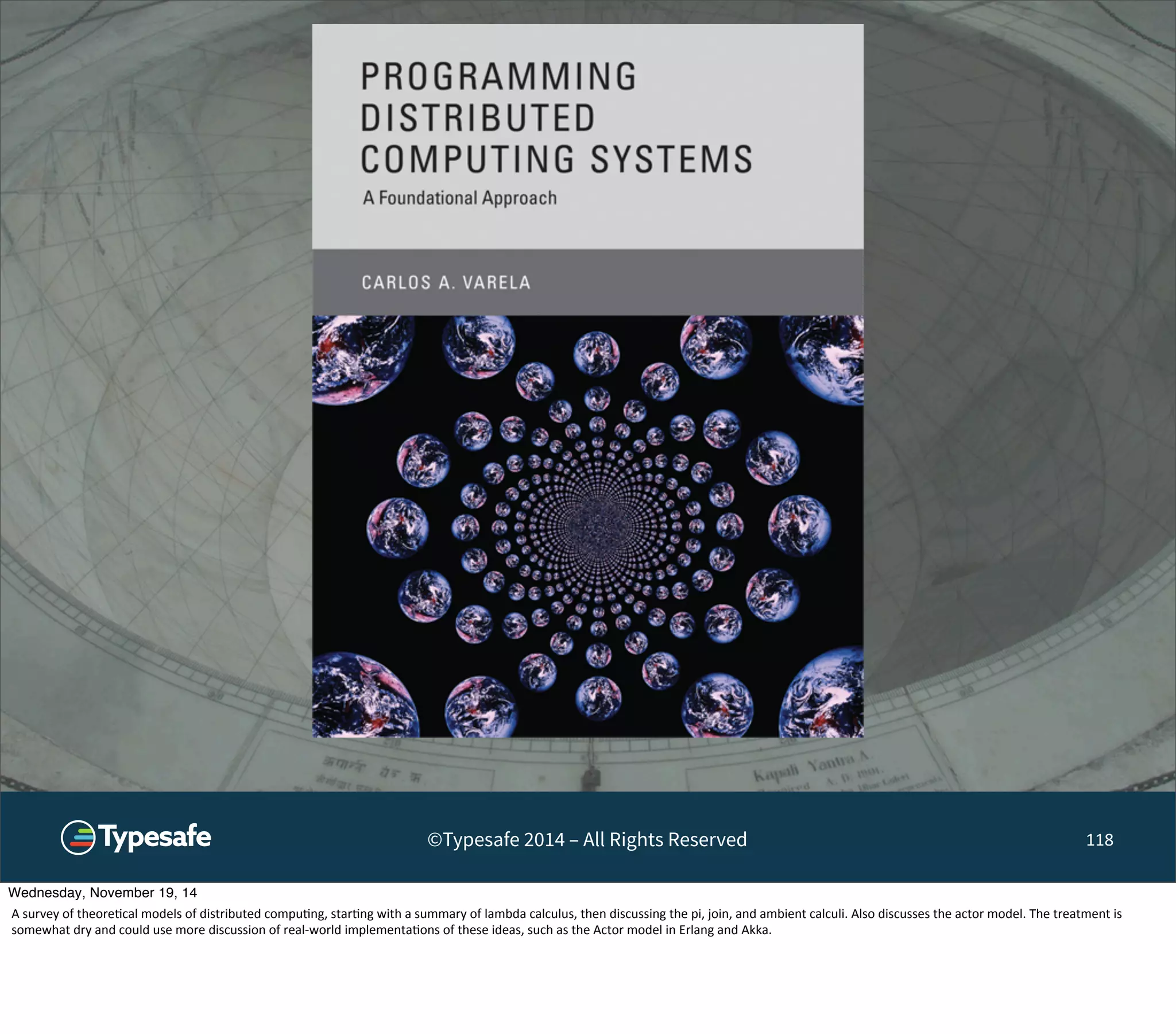 ©Typesafe 2014 – All Rights Reserved 118 
Wednesday, November 19, 14 
A 
survey 
of 
theore8cal 
models 
of 
distributed 
compu8ng, 
star8ng 
with 
a 
summary 
of 
lambda 
calculus, 
then 
discussing 
the 
pi, 
join, 
and 
ambient 
calculi. 
Also 
discusses 
the 
actor 
model. 
The 
treatment 
is 
somewhat 
dry 
and 
could 
use 
more 
discussion 
of 
real-­‐world 
implementa8ons 
of 
these 
ideas, 
such 
as 
the 
Actor 
model 
in 
Erlang 
and 
Akka. 
 