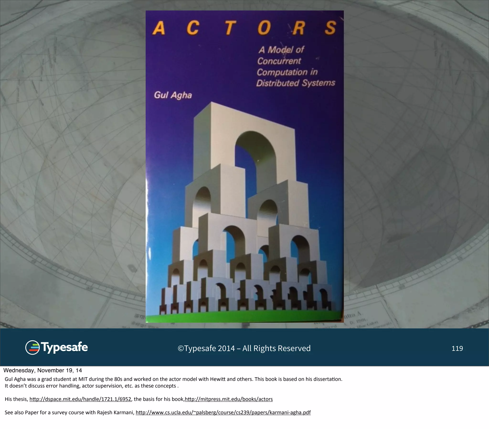 ©Typesafe 2014 – All Rights Reserved 119 
Wednesday, November 19, 14 
Gul 
Agha 
was 
a 
grad 
student 
at 
MIT 
during 
the 
80s 
and 
worked 
on 
the 
actor 
model 
with 
Hewi^ 
and 
others. 
This 
book 
is 
based 
on 
his 
disserta8on. 
It 
doesn’t 
discuss 
error 
handling, 
actor 
supervision, 
etc. 
as 
these 
concepts 
. 
His 
thesis, 
h^p://dspace.mit.edu/handle/1721.1/6952, 
the 
basis 
for 
his 
book,h^p://mitpress.mit.edu/books/actors 
See 
also 
Paper 
for 
a 
survey 
course 
with 
Rajesh 
Karmani, 
h^p://www.cs.ucla.edu/~palsberg/course/cs239/papers/karmani-­‐agha.pdf 
 