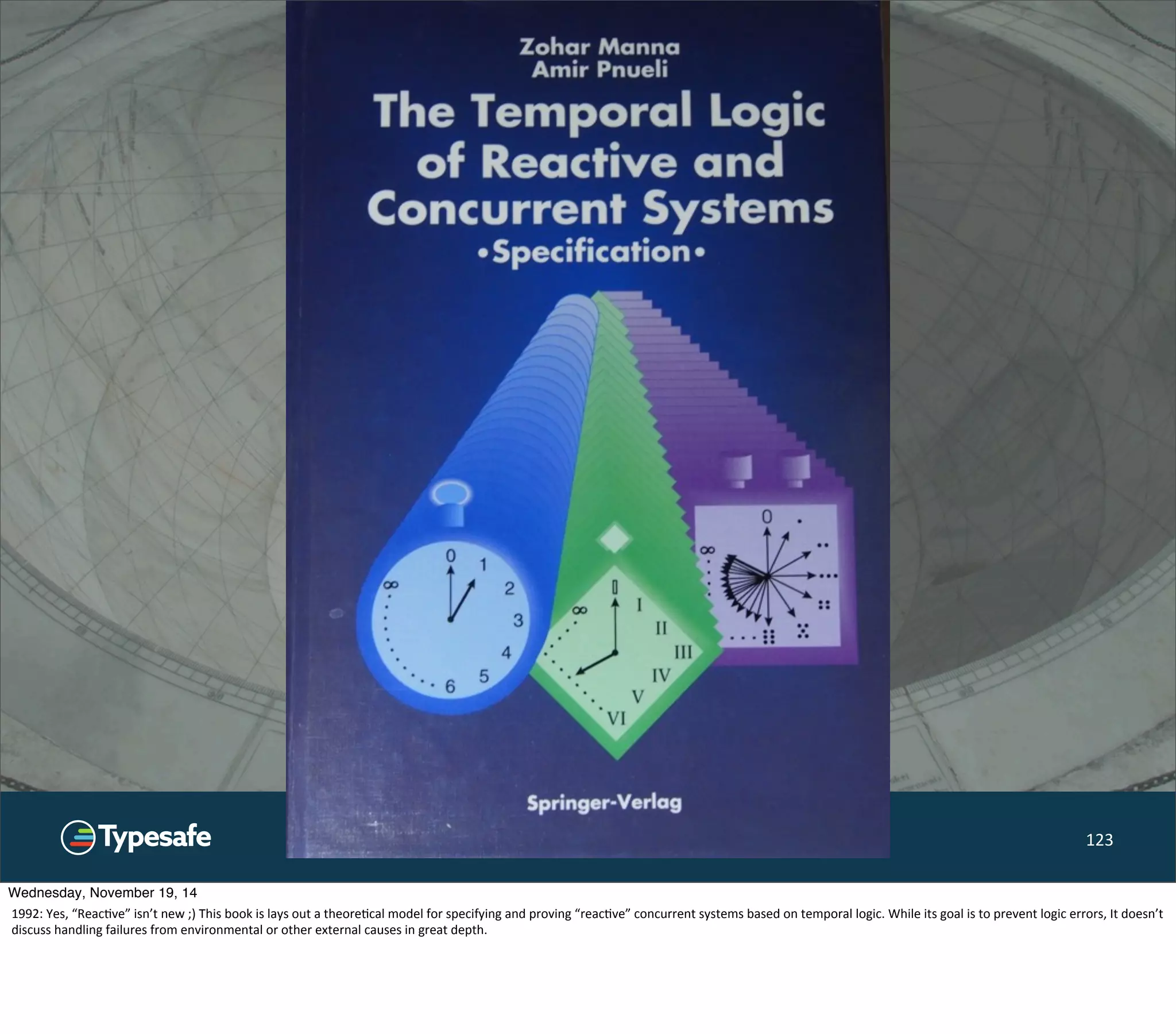 ©Typesafe 2014 – All Rights Reserved 123 
Wednesday, November 19, 14 
1992: 
Yes, 
“Reac8ve” 
isn’t 
new 
;) 
This 
book 
is 
lays 
out 
a 
theore8cal 
model 
for 
specifying 
and 
proving 
“reac8ve” 
concurrent 
systems 
based 
on 
temporal 
logic. 
While 
its 
goal 
is 
to 
prevent 
logic 
errors, 
It 
doesn’t 
discuss 
handling 
failures 
from 
environmental 
or 
other 
external 
causes 
in 
great 
depth. 
 