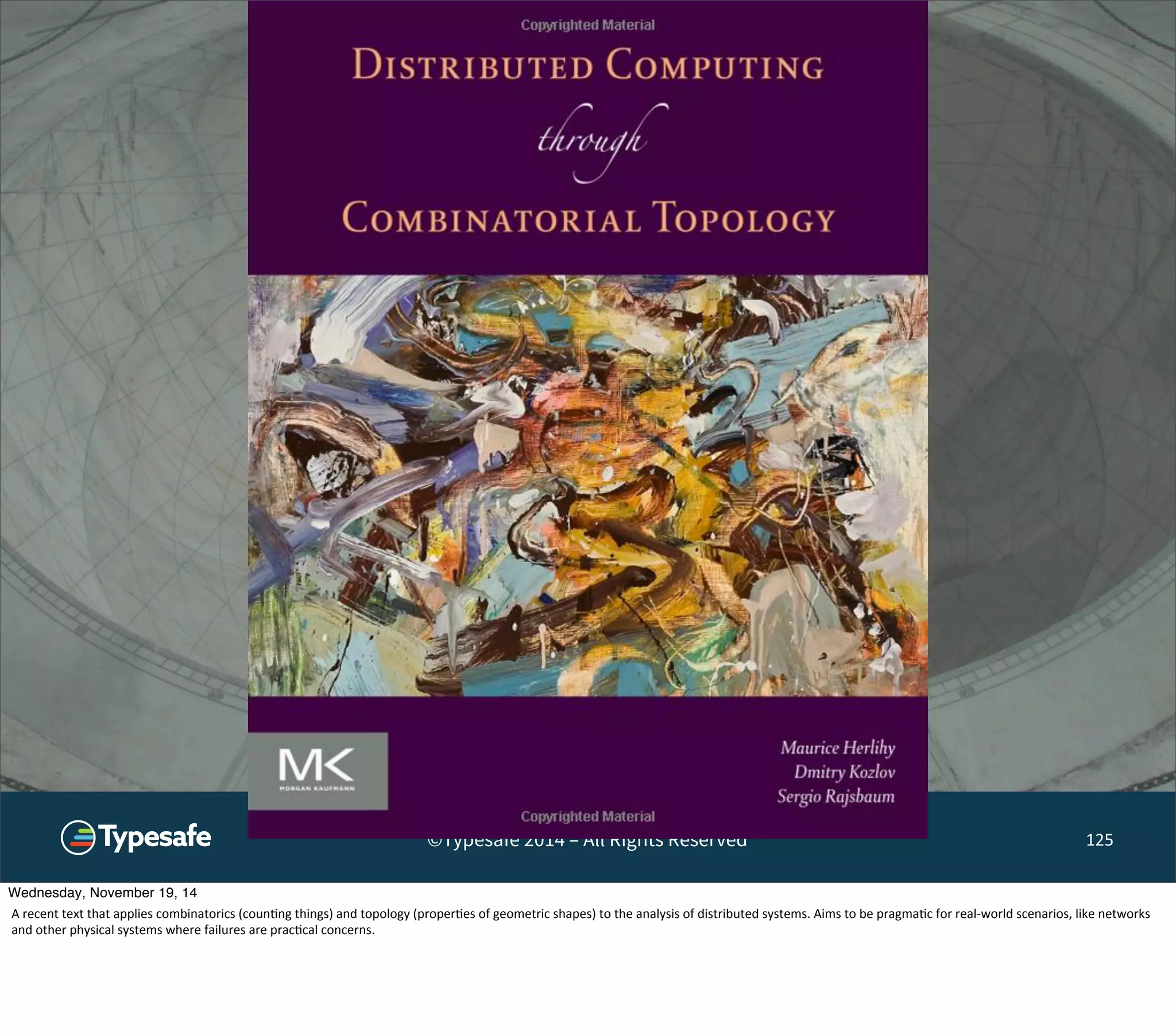 ©Typesafe 2014 – All Rights Reserved 125 
Wednesday, November 19, 14 
A 
recent 
text 
that 
applies 
combinatorics 
(coun8ng 
things) 
and 
topology 
(proper8es 
of 
geometric 
shapes) 
to 
the 
analysis 
of 
distributed 
systems. 
Aims 
to 
be 
pragma8c 
for 
real-­‐world 
scenarios, 
like 
networks 
and 
other 
physical 
systems 
where 
failures 
are 
prac8cal 
concerns. 
 