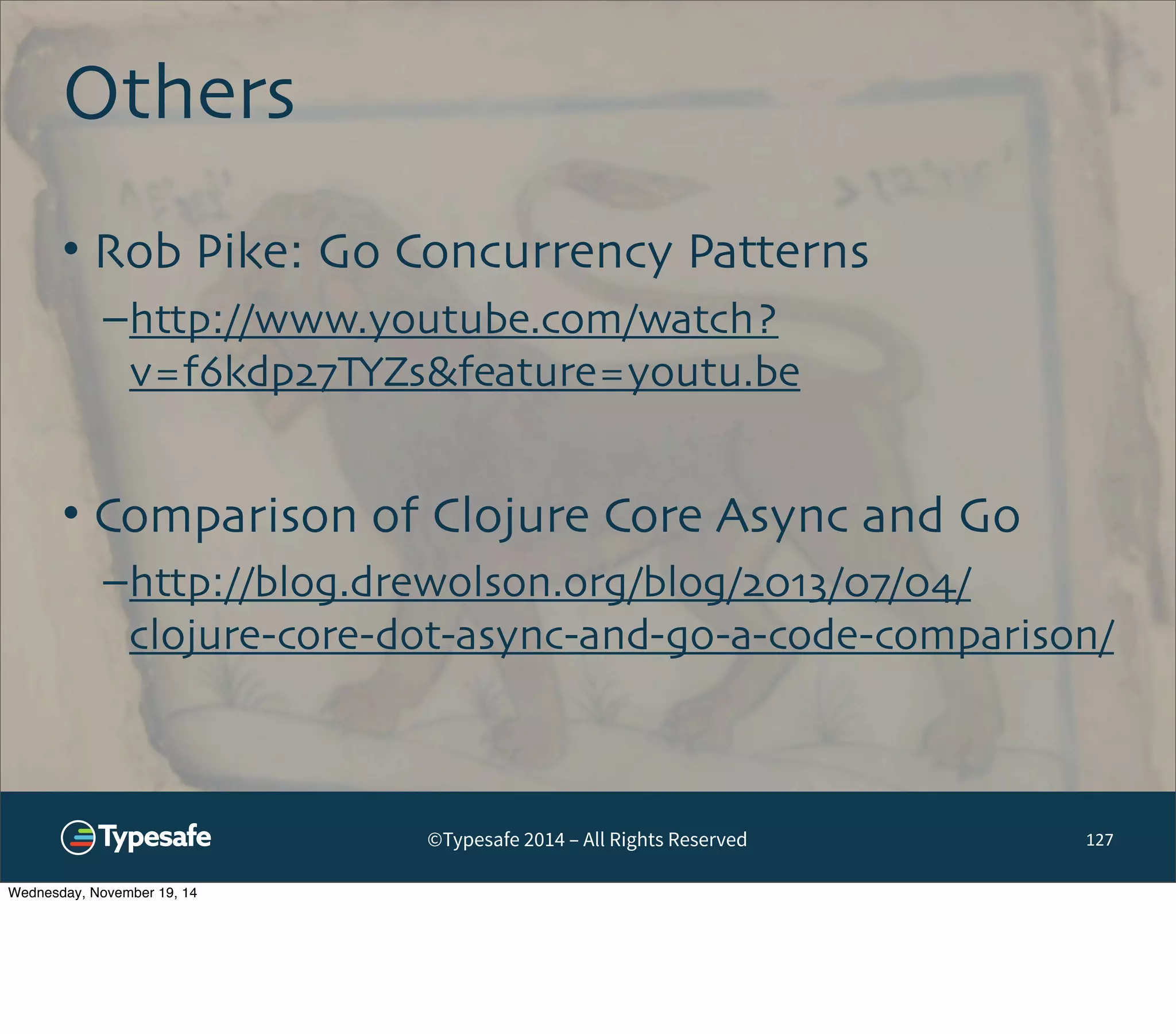 ©Typesafe 2014 – All Rights Reserved 
Others 
127 
• Rob Pike: Go Concurrency Patterns 
–http://www.youtube.com/watch? 
v=f6kdp27TYZs&feature=youtu.be 
• Comparison of Clojure Core Async and Go 
–http://blog.drewolson.org/blog/2013/07/04/ 
clojure-core-dot-async-and-go-a-code-comparison/ 
Wednesday, November 19, 14 
