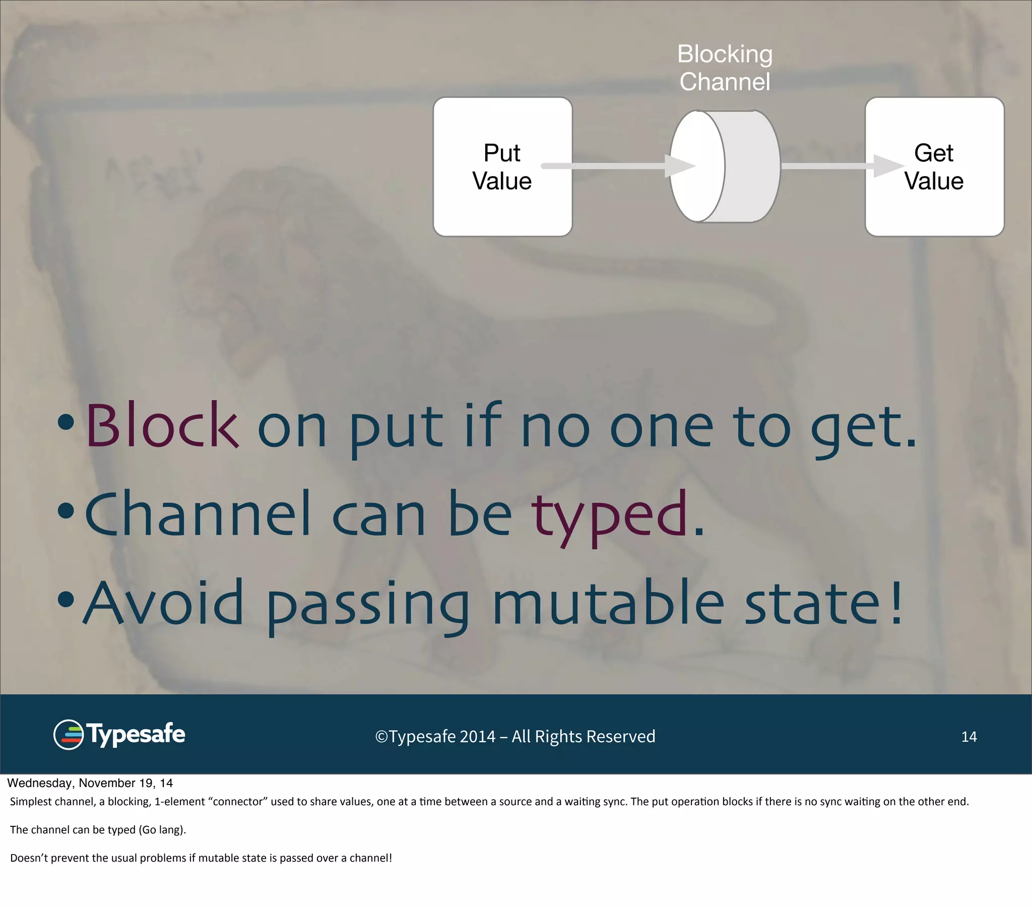 Get 
Value 
Put 
Value 
Blocking 
Channel 
•Block on put if no one to get. 
•Channel can be typed. 
•Avoid passing mutable state! 
©Typesafe 2014 – All Rights Reserved 14 
Wednesday, November 19, 14 
Simplest 
channel, 
a 
blocking, 
1-­‐element 
“connector” 
used 
to 
share 
values, 
one 
at 
a 
8me 
between 
a 
source 
and 
a 
wai8ng 
sync. 
The 
put 
opera8on 
blocks 
if 
there 
is 
no 
sync 
wai8ng 
on 
the 
other 
end. 
The 
channel 
can 
be 
typed 
(Go 
lang). 
Doesn’t 
prevent 
the 
usual 
problems 
if 
mutable 
state 
is 
passed 
over 
a 
channel! 
 