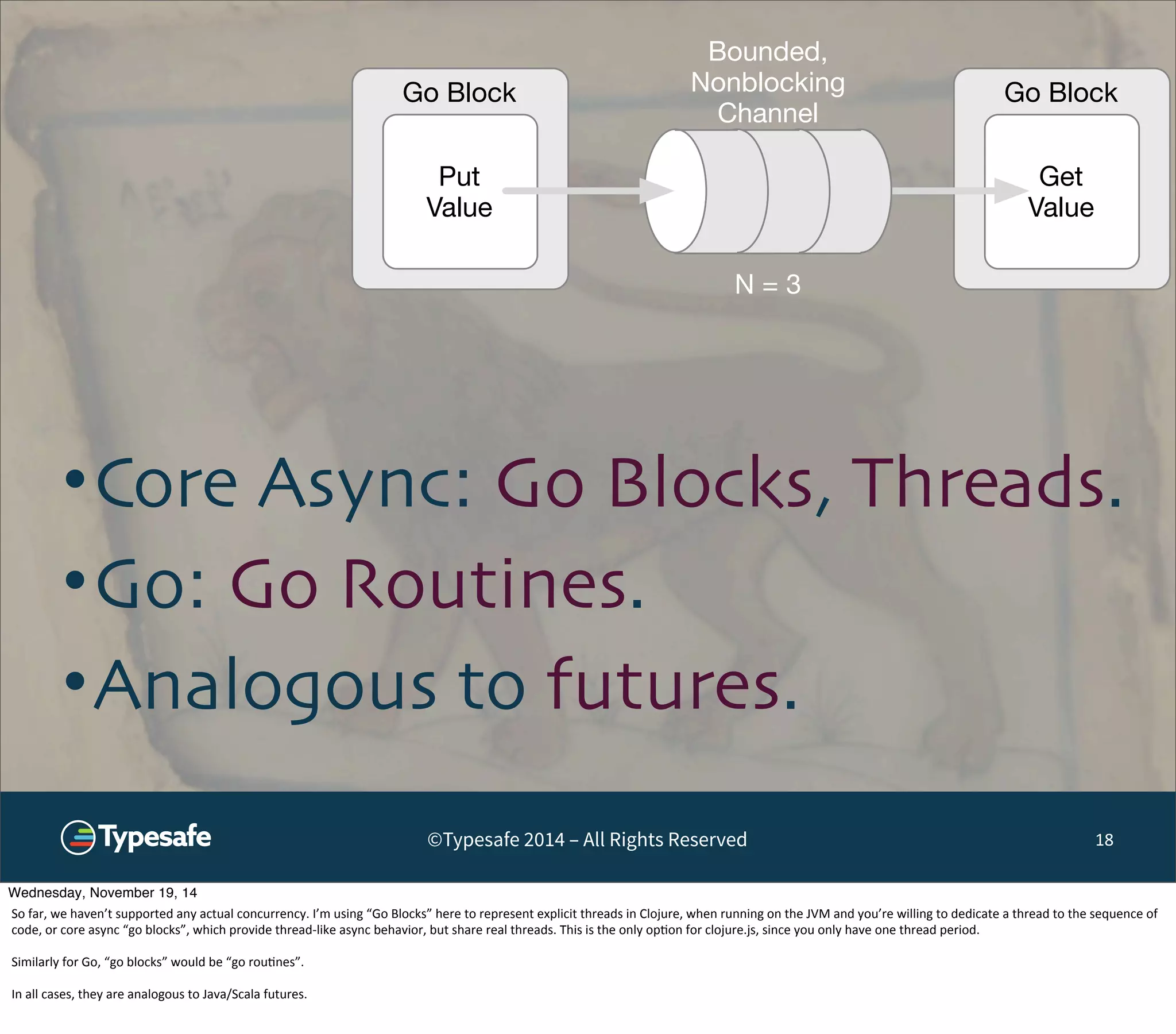 Go Block Go Block 
Get 
Value 
Put 
Value 
Bounded, 
Nonblocking 
Channel 
N = 3 
•Core Async: Go Blocks, Threads. 
•Go: Go Routines. 
•Analogous to futures. 
©Typesafe 2014 – All Rights Reserved 18 
Wednesday, November 19, 14 
So 
far, 
we 
haven’t 
supported 
any 
actual 
concurrency. 
I’m 
using 
“Go 
Blocks” 
here 
to 
represent 
explicit 
threads 
in 
Clojure, 
when 
running 
on 
the 
JVM 
and 
you’re 
willing 
to 
dedicate 
a 
thread 
to 
the 
sequence 
of 
code, 
or 
core 
async 
“go 
blocks”, 
which 
provide 
thread-­‐like 
async 
behavior, 
but 
share 
real 
threads. 
This 
is 
the 
only 
op8on 
for 
clojure.js, 
since 
you 
only 
have 
one 
thread 
period. 
Similarly 
for 
Go, 
“go 
blocks” 
would 
be 
“go 
rou8nes”. 
In 
all 
cases, 
they 
are 
analogous 
to 
Java/Scala 
futures. 
 