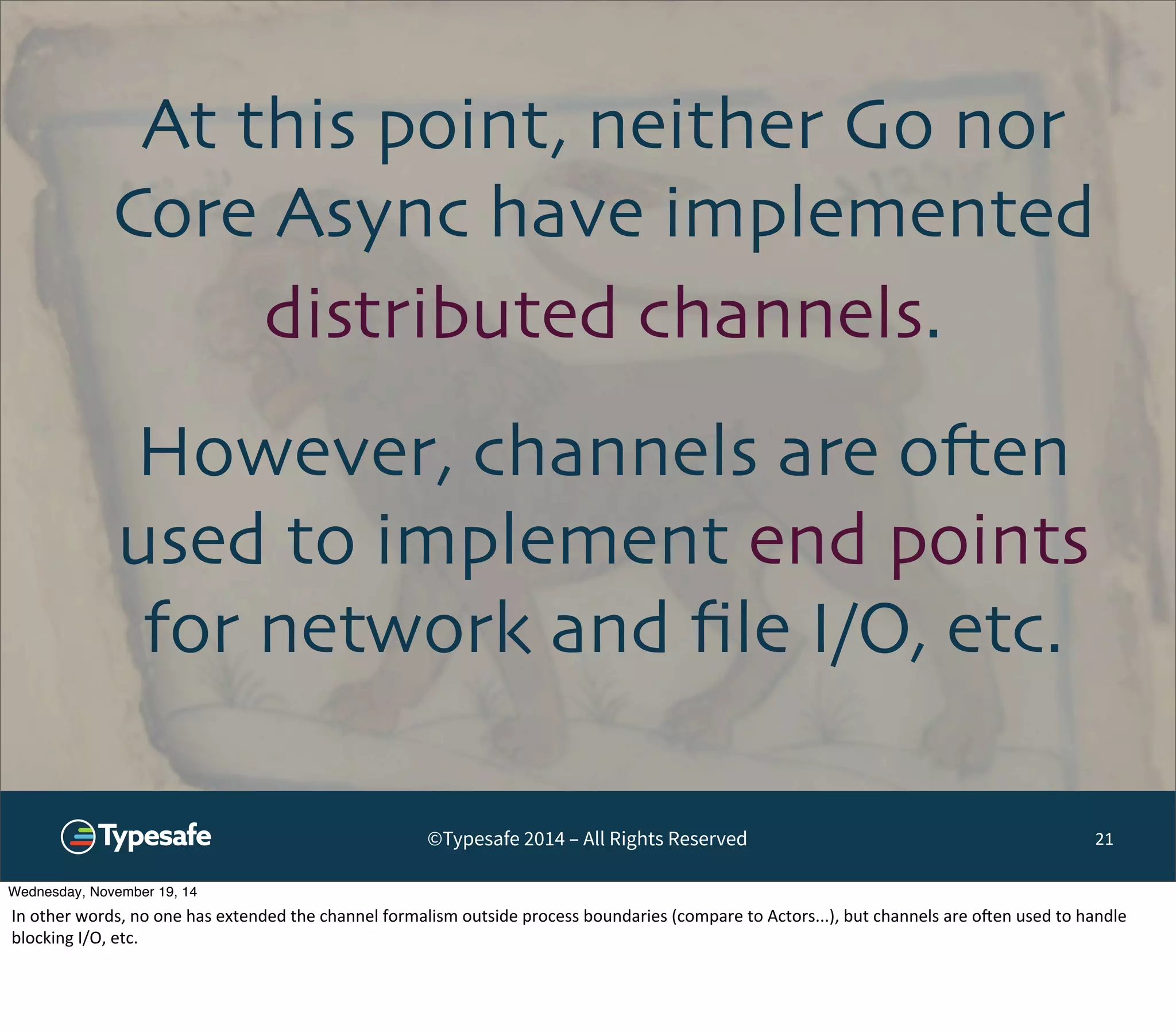 At this point, neither Go nor 
Core Async have implemented 
distributed channels. 
However, channels are often 
used to implement end points 
for network and file I/O, etc. 
©Typesafe 2014 – All Rights Reserved 21 
Wednesday, November 19, 14 
In 
other 
words, 
no 
one 
has 
extended 
the 
channel 
formalism 
outside 
process 
boundaries 
(compare 
to 
Actors...), 
but 
channels 
are 
ooen 
used 
to 
handle 
blocking 
I/O, 
etc. 
 