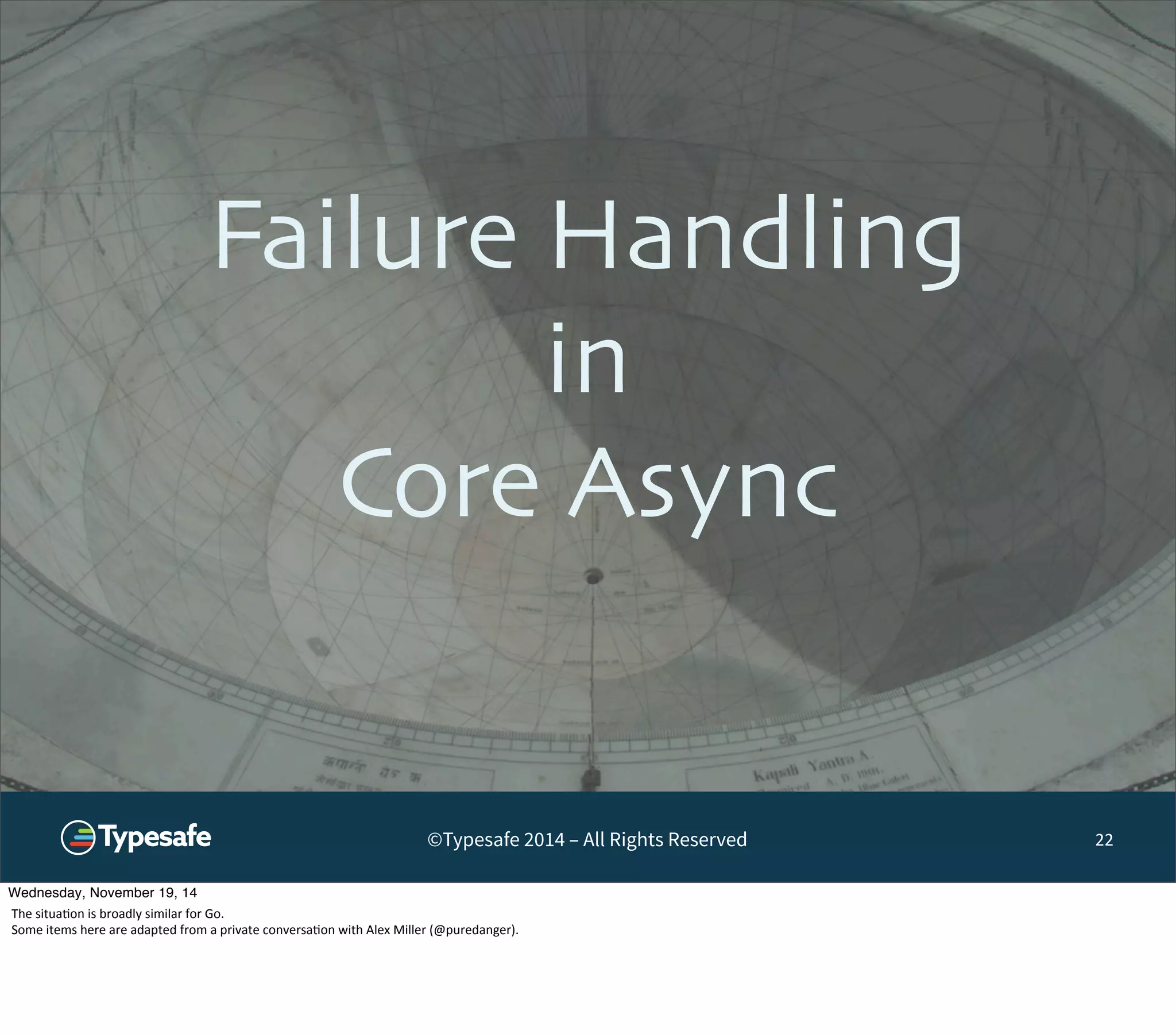 Failure Handling 
in 
Core Async 
©Typesafe 2014 – All Rights Reserved 
22 
Wednesday, November 19, 14 
The 
situa8on 
is 
broadly 
similar 
for 
Go. 
Some 
items 
here 
are 
adapted 
from 
a 
private 
conversa8on 
with 
Alex 
Miller 
(@puredanger). 
 
