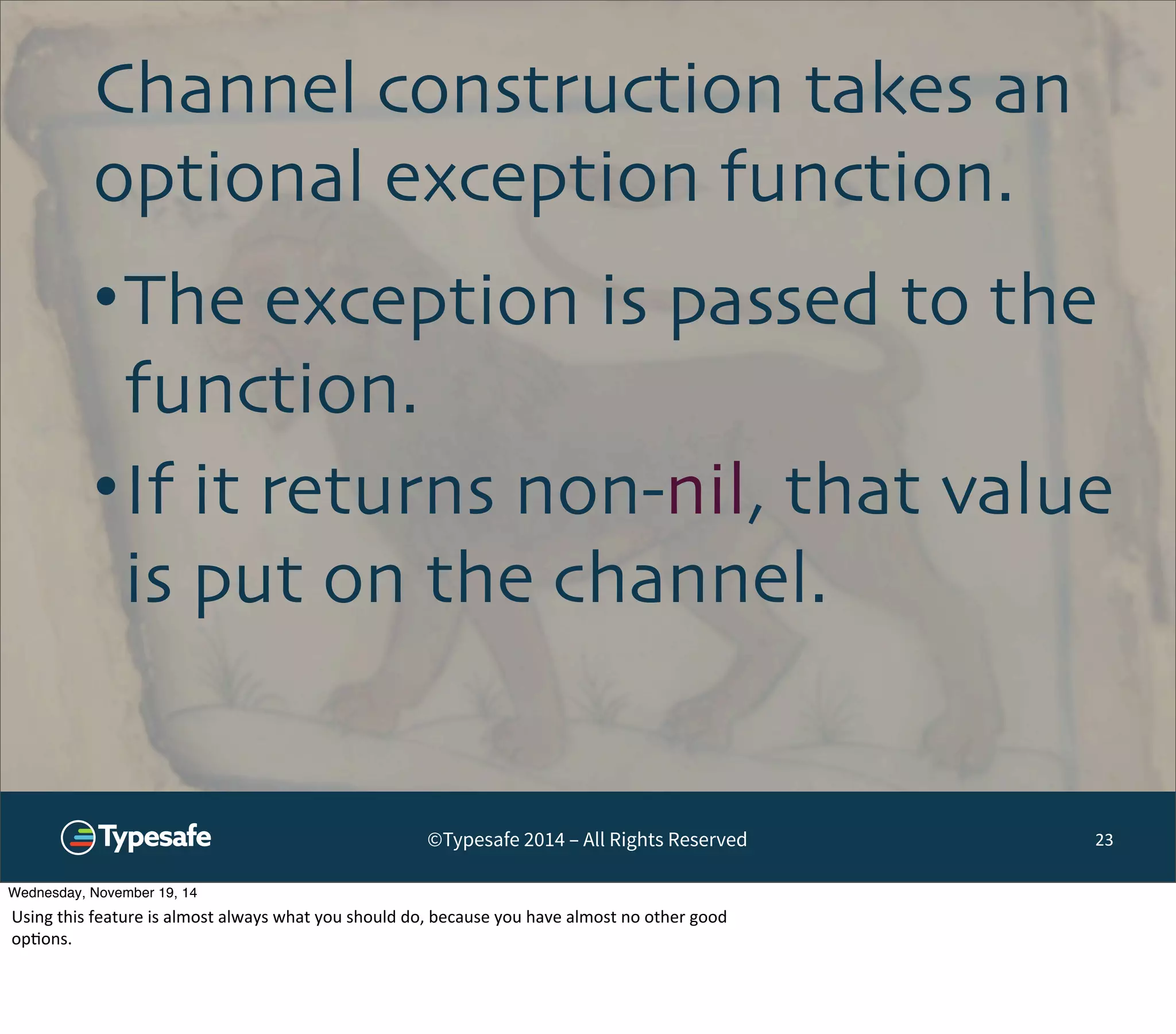 Channel construction takes an 
optional exception function. 
•The exception is passed to the 
function. 
•If it returns non-nil, that value 
is put on the channel. 
©Typesafe 2014 – All Rights Reserved 23 
Wednesday, November 19, 14 
Using 
this 
feature 
is 
almost 
always 
what 
you 
should 
do, 
because 
you 
have 
almost 
no 
other 
good 
op8ons. 
 