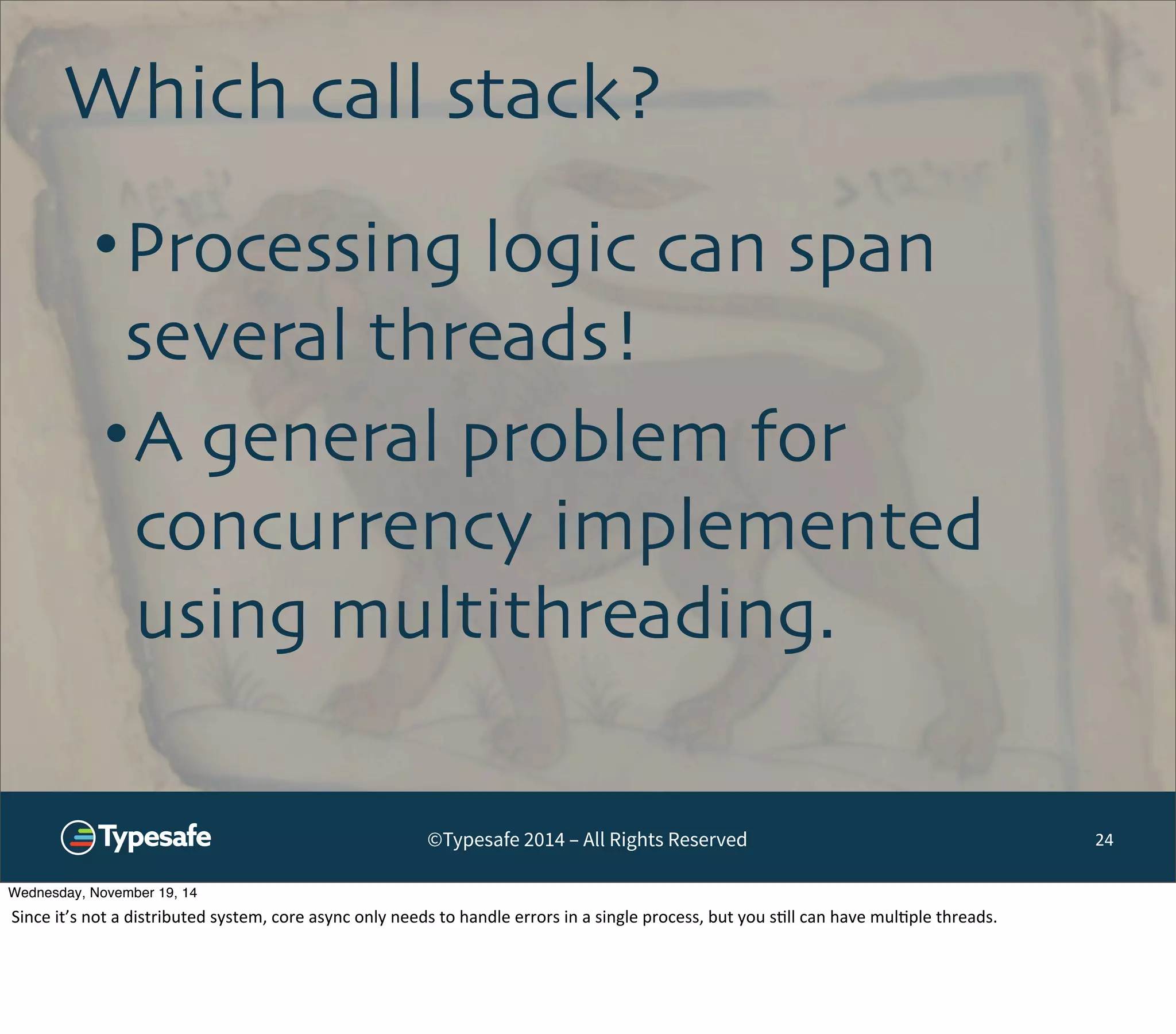 Which call stack? 
•Processing logic can span 
several threads! 
•A general problem for 
concurrency implemented 
using multithreading. 
©Typesafe 2014 – All Rights Reserved 24 
Wednesday, November 19, 14 
Since 
it’s 
not 
a 
distributed 
system, 
core 
async 
only 
needs 
to 
handle 
errors 
in 
a 
single 
process, 
but 
you 
s8ll 
can 
have 
mul8ple 
threads. 
 