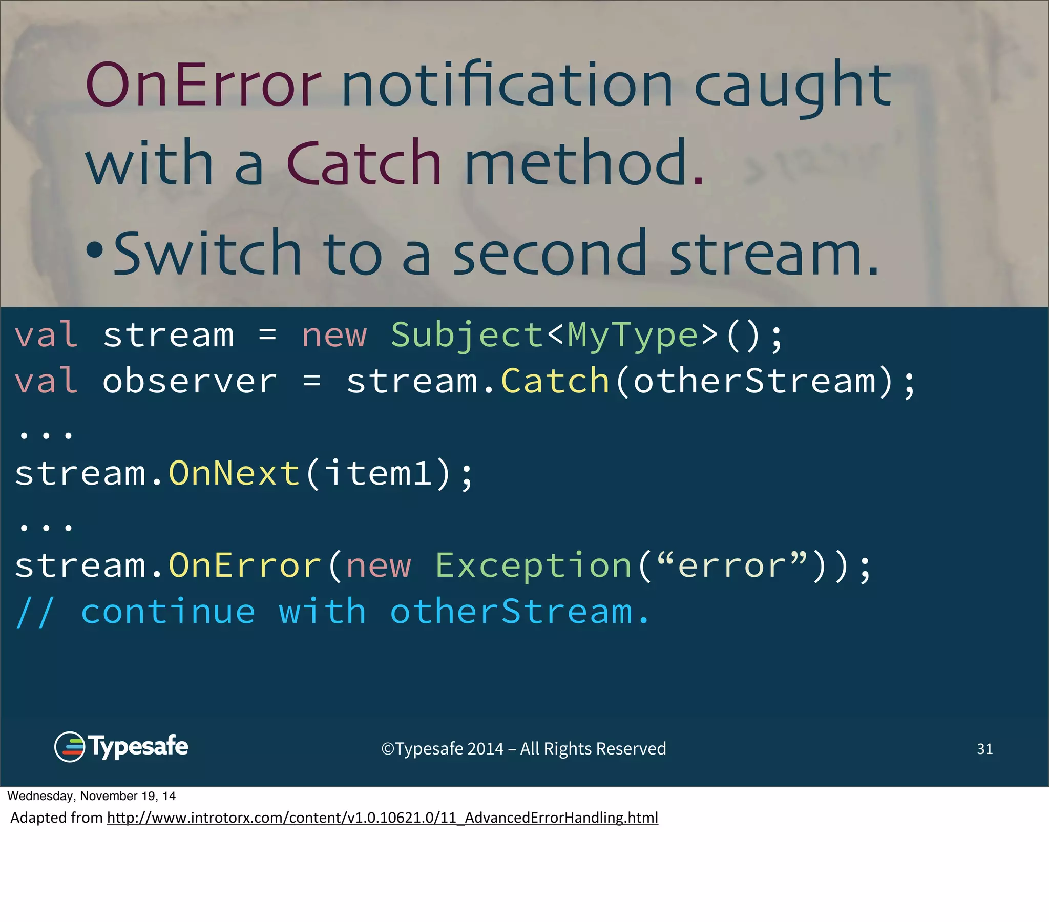 OnError notification caught 
with a Catch method. 
•Switch to a second stream. 
val stream = new Subject<MyType>(); 
val observer = stream.Catch(otherStream); 
... 
stream.OnNext(item1); 
... 
stream.OnError(new Exception(“error”)); 
// continue with otherStream. 
©Typesafe 2014 – All Rights Reserved 31 
Wednesday, November 19, 14 
Adapted 
from 
h^p://www.introtorx.com/content/v1.0.10621.0/11_AdvancedErrorHandling.html 
 