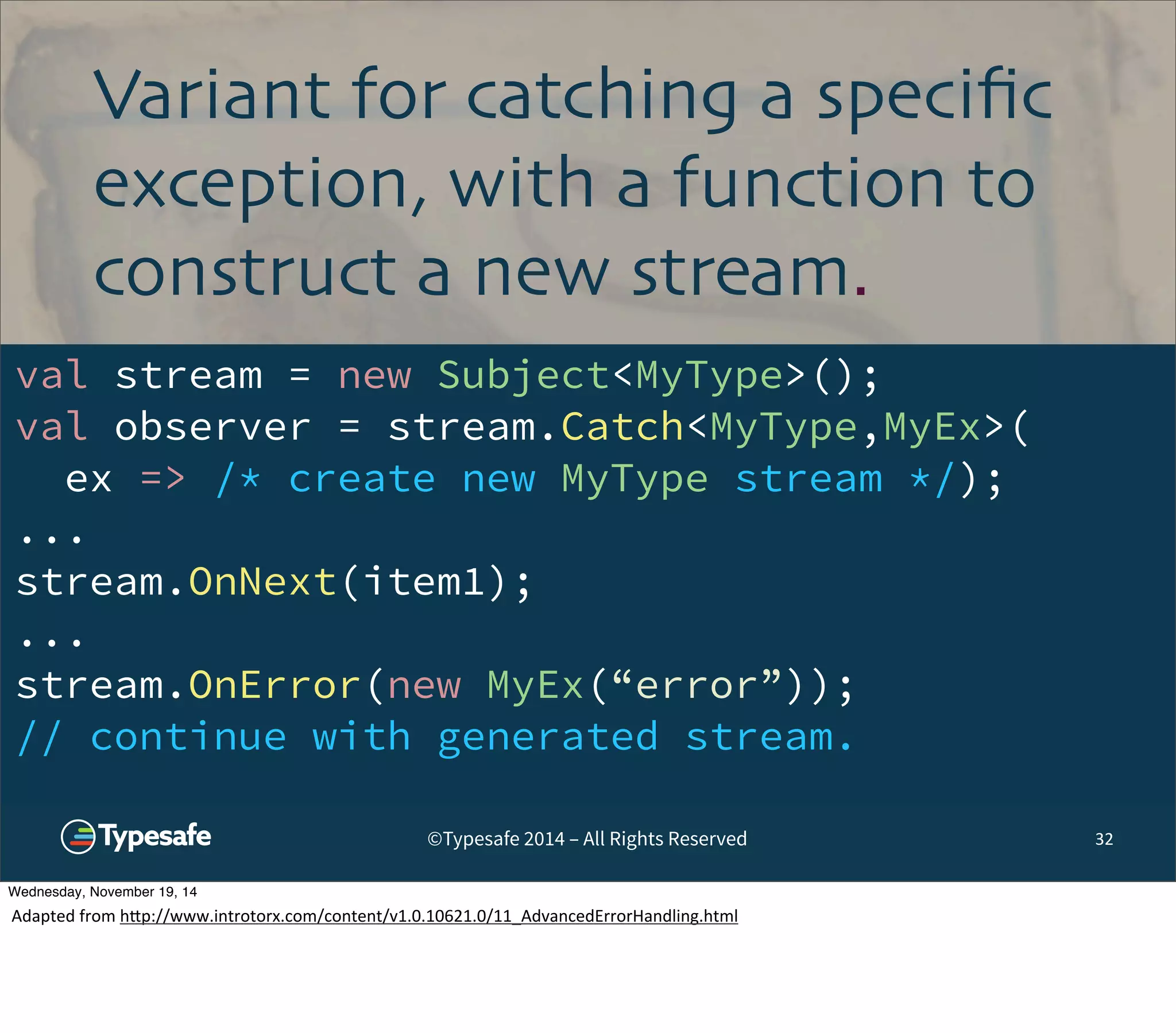Variant for catching a specific 
exception, with a function to 
construct a new stream. 
val stream = new Subject<MyType>(); 
val observer = stream.Catch<MyType,MyEx>( 
ex => /* create new MyType stream */); 
... 
stream.OnNext(item1); 
... 
stream.OnError(new MyEx(“error”)); 
// continue with generated stream. 
©Typesafe 2014 – All Rights Reserved 32 
Wednesday, November 19, 14 
Adapted 
from 
h^p://www.introtorx.com/content/v1.0.10621.0/11_AdvancedErrorHandling.html 
 