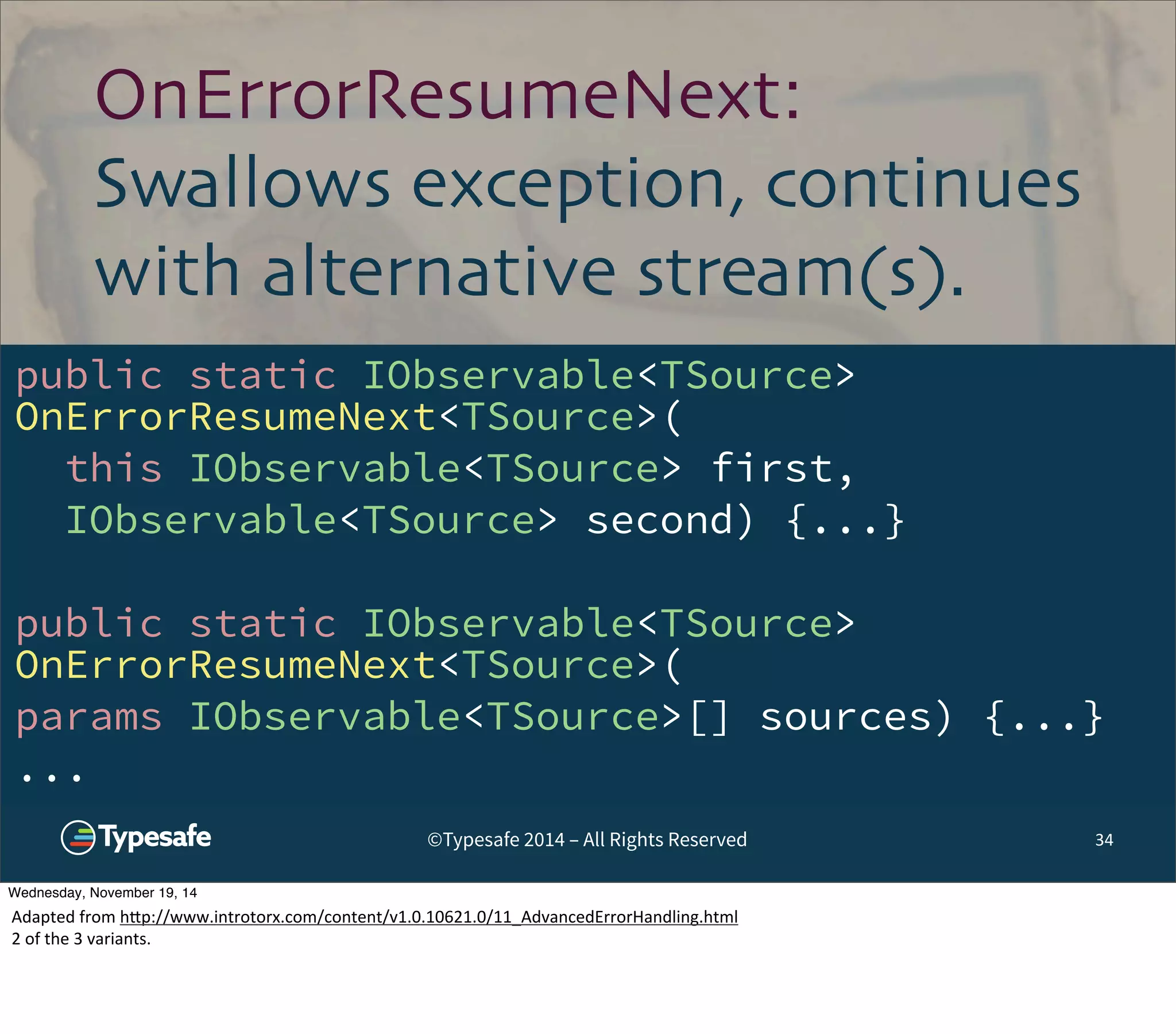 OnErrorResumeNext: 
Swallows exception, continues 
with alternative stream(s). 
public static IObservable<TSource> 
OnErrorResumeNext<TSource>( 
this IObservable<TSource> first, 
IObservable<TSource> second) {...} 
public static IObservable<TSource> 
OnErrorResumeNext<TSource>( 
params IObservable<TSource>[] sources) {...} 
... 
©Typesafe 2014 – All Rights Reserved 34 
Wednesday, November 19, 14 
Adapted 
from 
h^p://www.introtorx.com/content/v1.0.10621.0/11_AdvancedErrorHandling.html 
2 
of 
the 
3 
variants. 
 