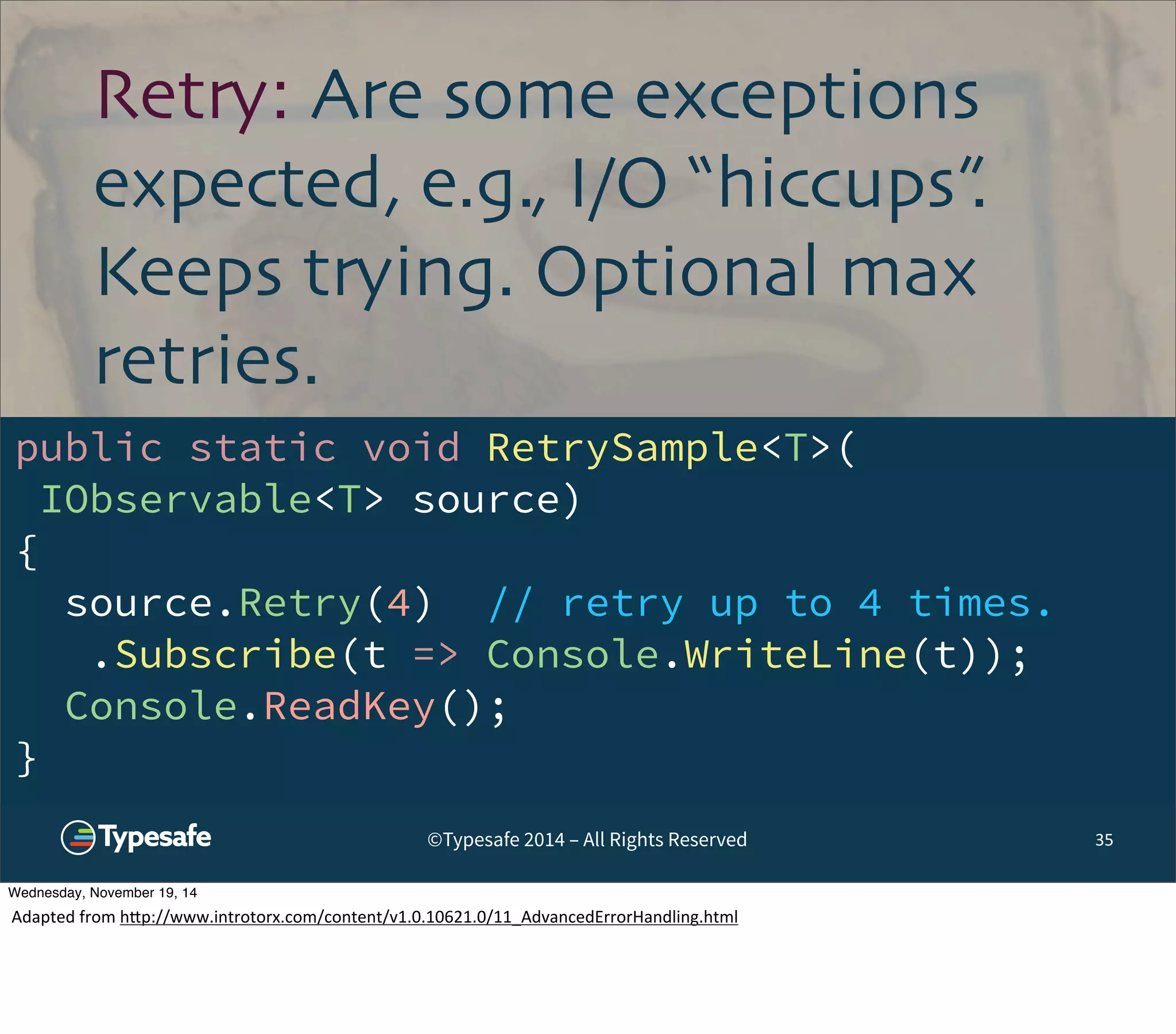 Retry: Are some exceptions 
expected, e.g., I/O “hiccups”. 
Keeps trying. Optional max 
retries. 
public static void RetrySample<T>( 
IObservable<T> source) 
{ 
source.Retry(4) // retry up to 4 times. 
.Subscribe(t => Console.WriteLine(t)); 
Console.ReadKey(); 
} 
©Typesafe 2014 – All Rights Reserved 35 
Wednesday, November 19, 14 
Adapted 
from 
h^p://www.introtorx.com/content/v1.0.10621.0/11_AdvancedErrorHandling.html 
 