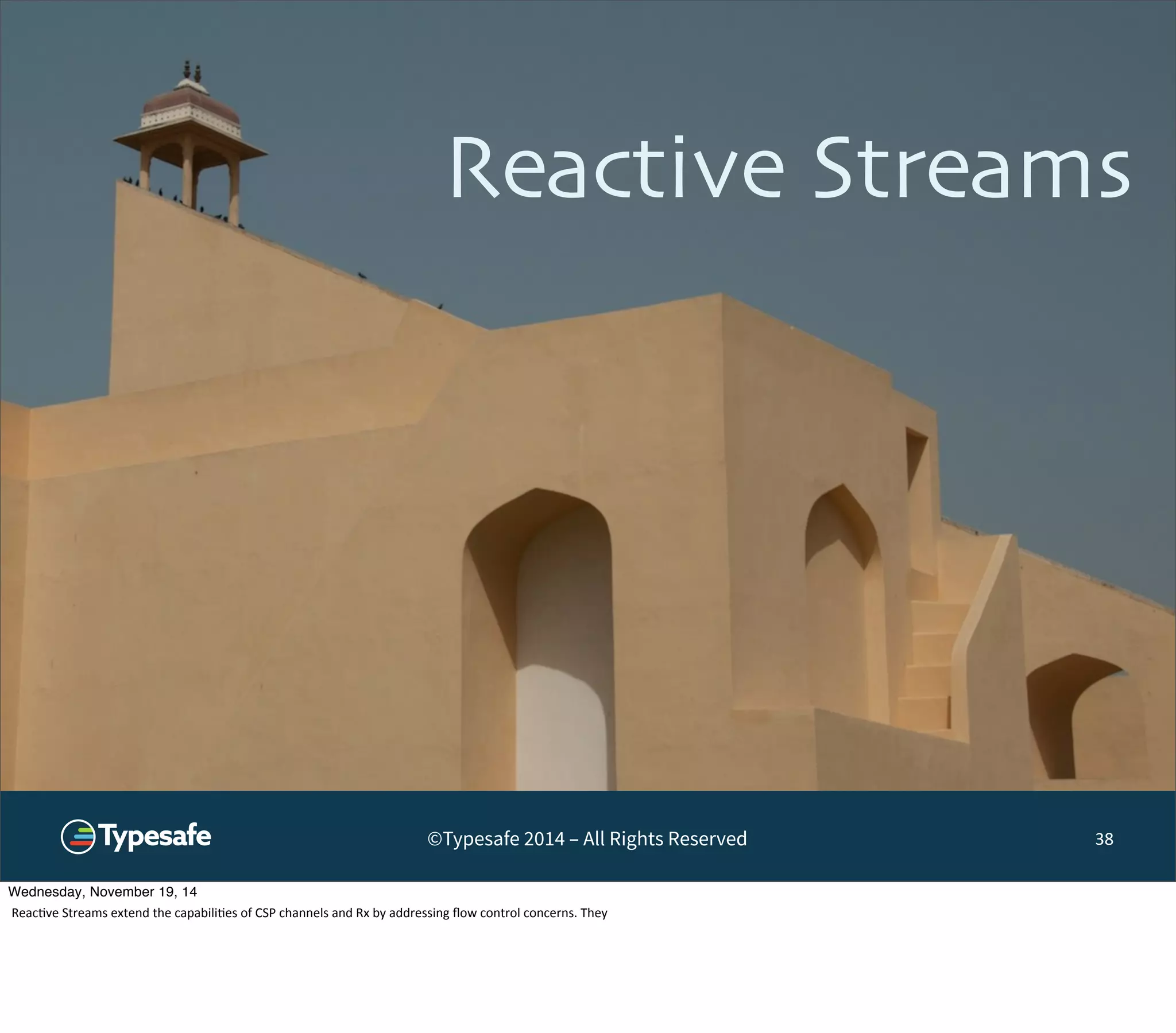 Reactive Streams 
©Typesafe 2014 – All Rights Reserved 
38 
Wednesday, November 19, 14 
Reac8ve 
Streams 
extend 
the 
capabili8es 
of 
CSP 
channels 
and 
Rx 
by 
addressing 
flow 
control 
concerns. 
They 
 