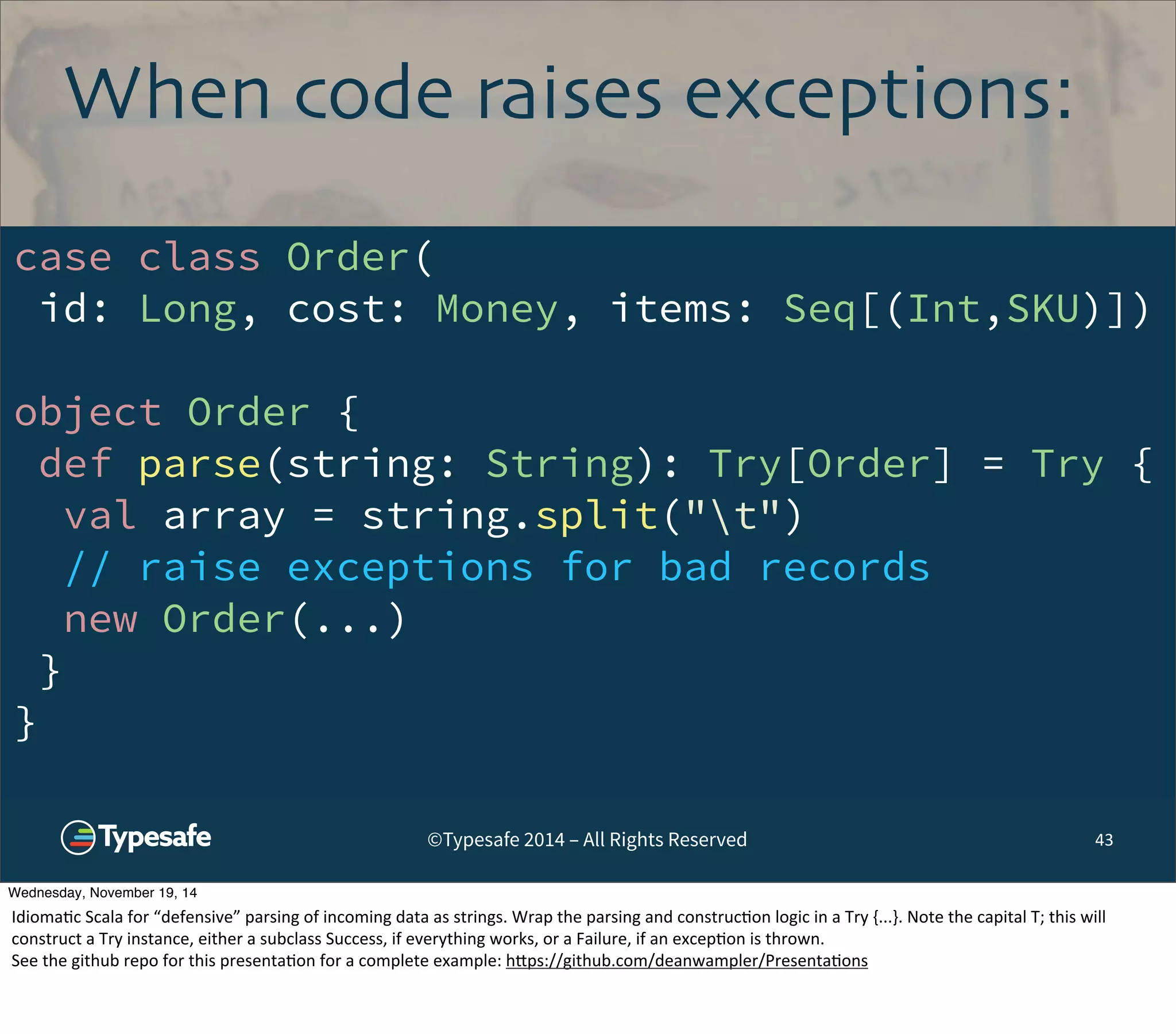 When code raises exceptions: 
case class Order( 
id: Long, cost: Money, items: Seq[(Int,SKU)]) 
object Order { 
def parse(string: String): Try[Order] = Try { 
val array = string.split("t") 
// raise exceptions for bad records 
new Order(...) 
} 
} 
©Typesafe 2014 – All Rights Reserved 
43 
Wednesday, November 19, 14 
Idioma8c 
Scala 
for 
“defensive” 
parsing 
of 
incoming 
data 
as 
strings. 
Wrap 
the 
parsing 
and 
construc8on 
logic 
in 
a 
Try 
{...}. 
Note 
the 
capital 
T; 
this 
will 
construct 
a 
Try 
instance, 
either 
a 
subclass 
Success, 
if 
everything 
works, 
or 
a 
Failure, 
if 
an 
excep8on 
is 
thrown. 
See 
the 
github 
repo 
for 
this 
presenta8on 
for 
a 
complete 
example: 
h^ps://github.com/deanwampler/Presenta8ons 
 