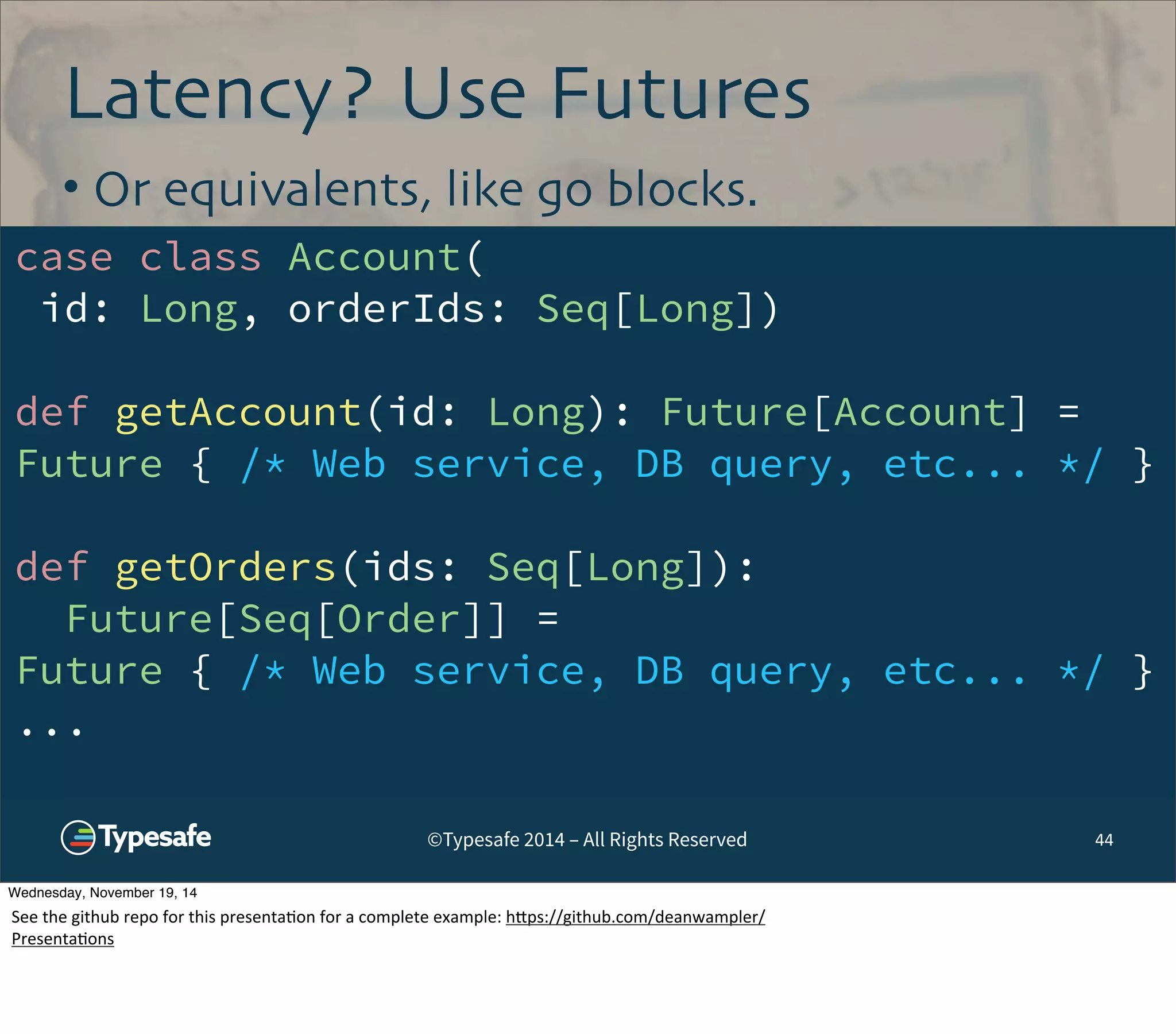 Latency? Use Futures 
• Or equivalents, like go blocks. 
case class Account( 
id: Long, orderIds: Seq[Long]) 
def getAccount(id: Long): Future[Account] = 
Future { /* Web service, DB query, etc... */ } 
def getOrders(ids: Seq[Long]): 
Future[Seq[Order]] = 
Future { /* Web service, DB query, etc... */ } 
... 
©Typesafe 2014 – All Rights Reserved 
44 
Wednesday, November 19, 14 
See 
the 
github 
repo 
for 
this 
presenta8on 
for 
a 
complete 
example: 
h^ps://github.com/deanwampler/ 
Presenta8ons 
 