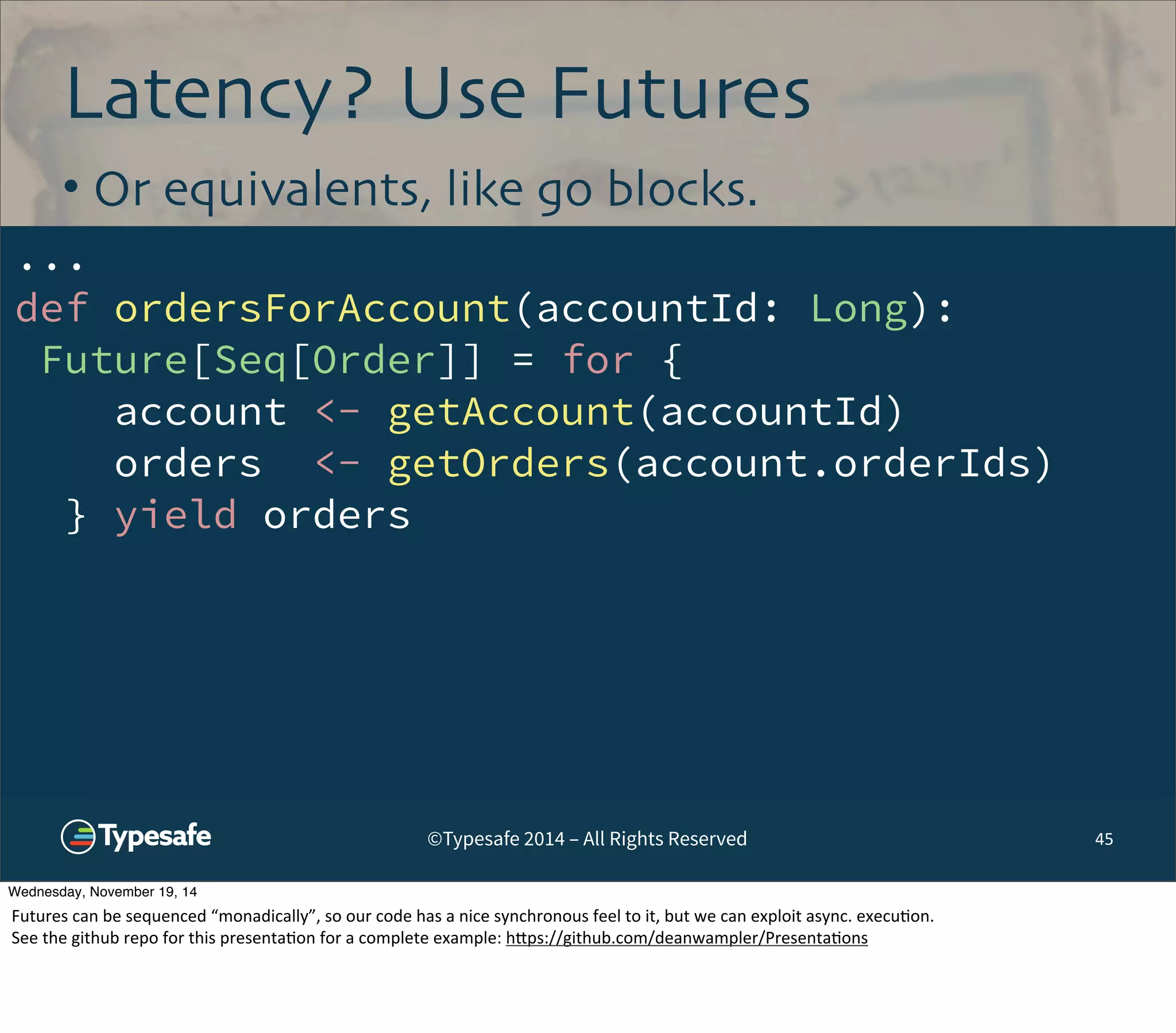 Latency? Use Futures 
• Or equivalents, like go blocks. 
... 
def ordersForAccount(accountId: Long): 
Future[Seq[Order]] = for { 
account <- getAccount(accountId) 
orders <- getOrders(account.orderIds) 
} yield orders 
©Typesafe 2014 – All Rights Reserved 45 
Wednesday, November 19, 14 
Futures 
can 
be 
sequenced 
“monadically”, 
so 
our 
code 
has 
a 
nice 
synchronous 
feel 
to 
it, 
but 
we 
can 
exploit 
async. 
execu8on. 
See 
the 
github 
repo 
for 
this 
presenta8on 
for 
a 
complete 
example: 
h^ps://github.com/deanwampler/Presenta8ons 
 
