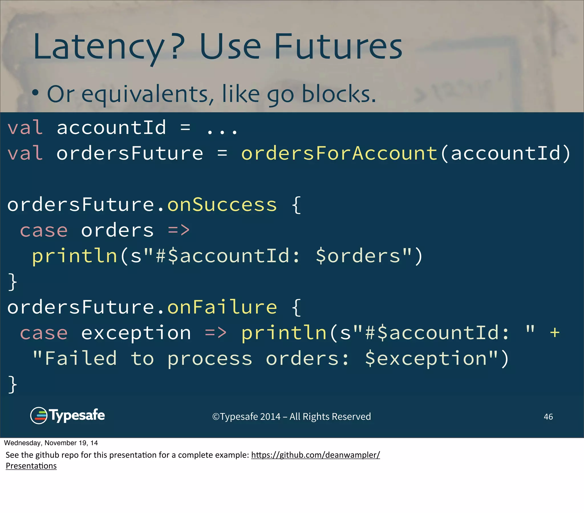 Latency? Use Futures 
• Or equivalents, like go blocks. 
val accountId = ... 
val ordersFuture = ordersForAccount(accountId) 
ordersFuture.onSuccess { 
case orders => 
println(s"#$accountId: $orders") 
} 
ordersFuture.onFailure { 
case exception => println(s"#$accountId: " + 
"Failed to process orders: $exception") 
} 
©Typesafe 2014 – All Rights Reserved 46 
Wednesday, November 19, 14 
See 
the 
github 
repo 
for 
this 
presenta8on 
for 
a 
complete 
example: 
h^ps://github.com/deanwampler/ 
Presenta8ons 
 