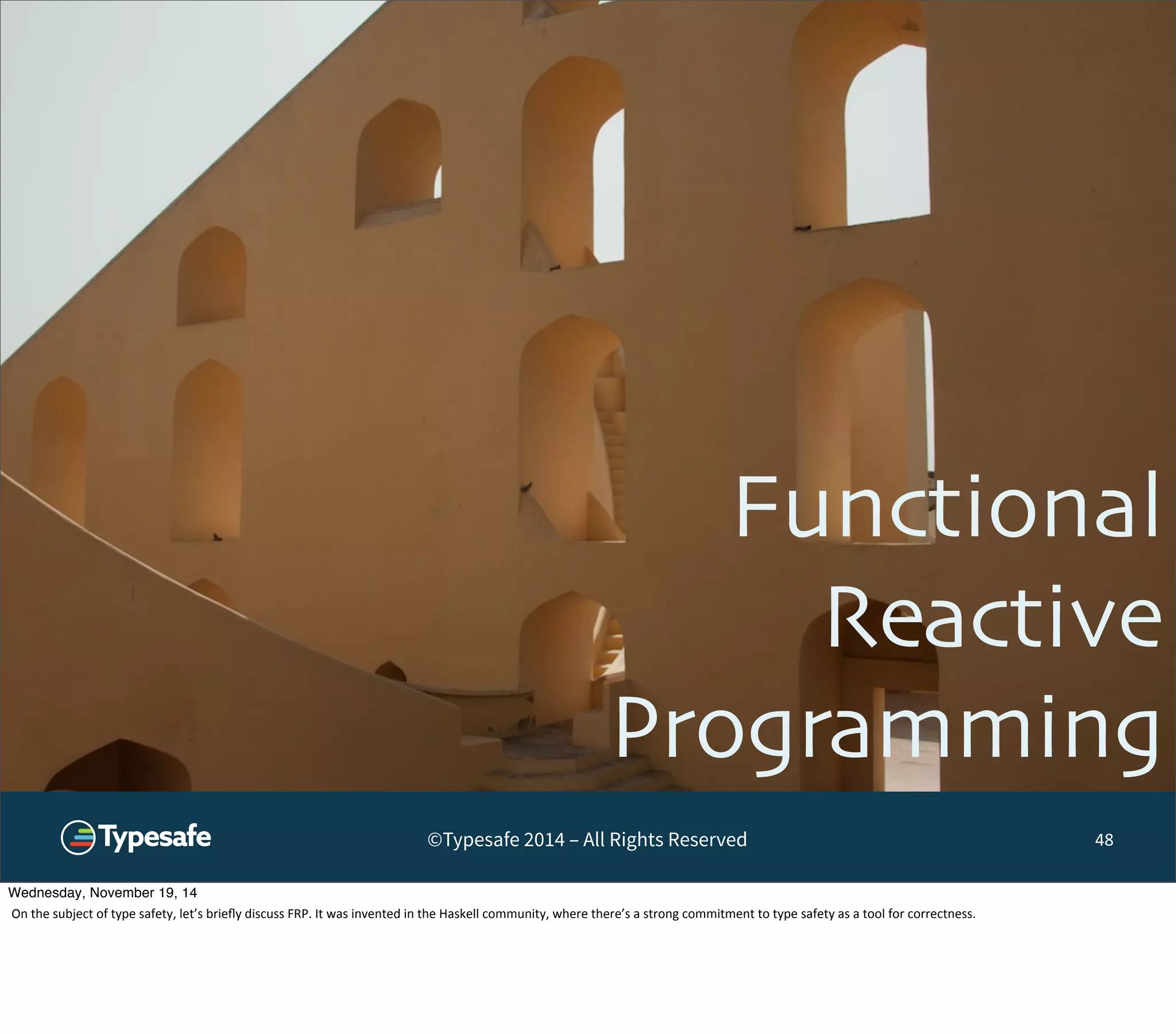 Functional 
Reactive 
Programming 
©Typesafe 2014 – All Rights Reserved 48 
Wednesday, November 19, 14 
On 
the 
subject 
of 
type 
safety, 
let’s 
briefly 
discuss 
FRP. 
It 
was 
invented 
in 
the 
Haskell 
community, 
where 
there’s 
a 
strong 
commitment 
to 
type 
safety 
as 
a 
tool 
for 
correctness. 
 