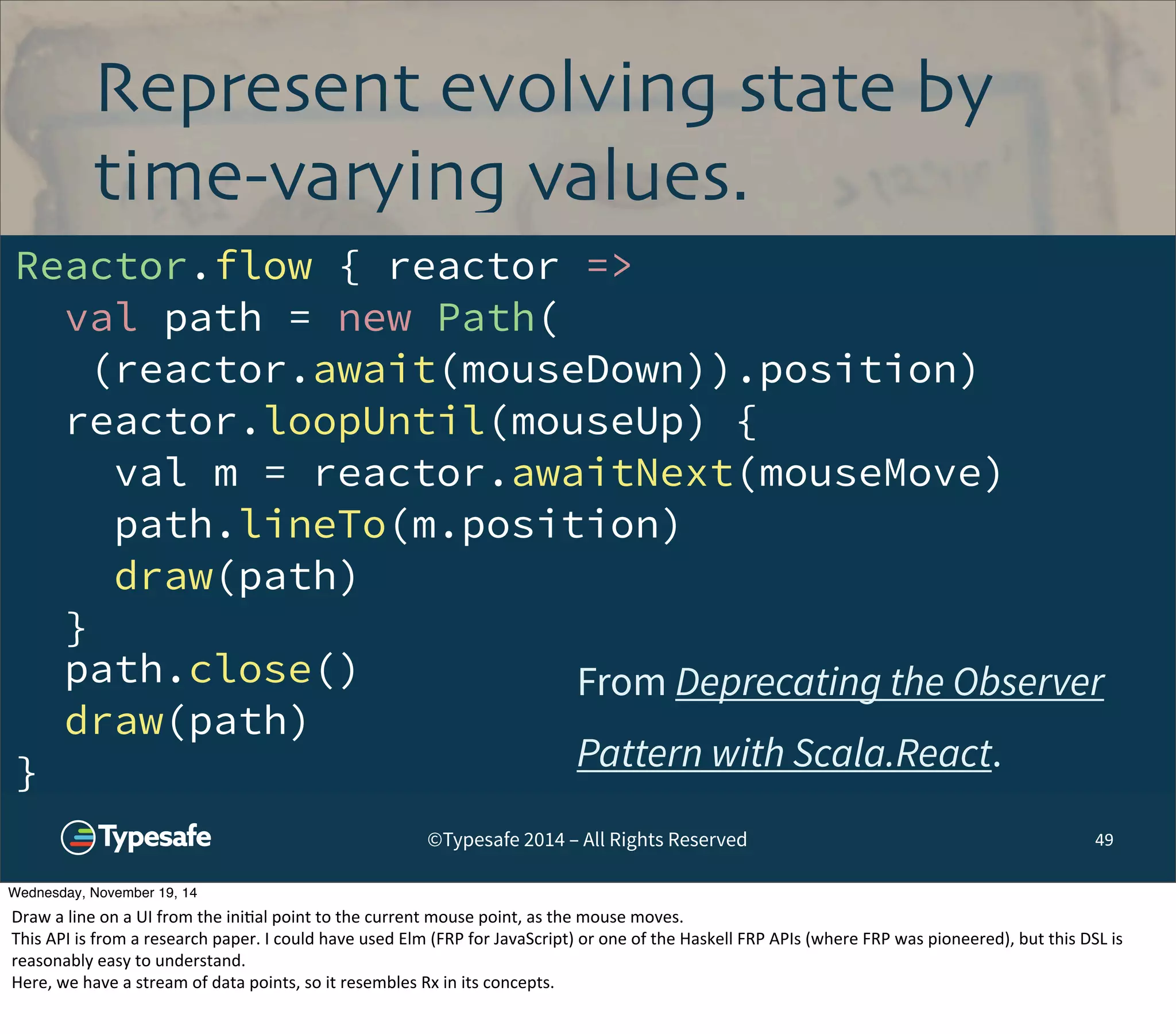 Represent evolving state by 
time-varying values. 
©Typesafe 2014 – All Rights Reserved 
49 
Reactor.flow { reactor => 
val path = new Path( 
(reactor.await(mouseDown)).position) 
reactor.loopUntil(mouseUp) { 
val m = reactor.awaitNext(mouseMove) 
path.lineTo(m.position) 
draw(path) 
} 
path.close() 
draw(path) 
} 
From Deprecating the Observer 
Pattern with Scala.React. 
Wednesday, November 19, 14 
Draw 
a 
line 
on 
a 
UI 
from 
the 
ini8al 
point 
to 
the 
current 
mouse 
point, 
as 
the 
mouse 
moves. 
This 
API 
is 
from 
a 
research 
paper. 
I 
could 
have 
used 
Elm 
(FRP 
for 
JavaScript) 
or 
one 
of 
the 
Haskell 
FRP 
APIs 
(where 
FRP 
was 
pioneered), 
but 
this 
DSL 
is 
reasonably 
easy 
to 
understand. 
Here, 
we 
have 
a 
stream 
of 
data 
points, 
so 
it 
resembles 
Rx 
in 
its 
concepts. 
 