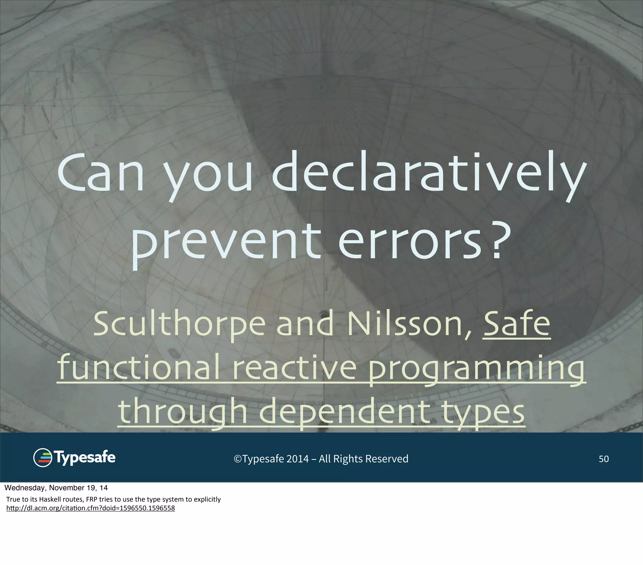 Can you declaratively 
prevent errors? 
©Typesafe 2014 – All Rights Reserved 
50 
Sculthorpe and Nilsson, Safe 
functional reactive programming 
through dependent types 
Wednesday, November 19, 14 
True 
to 
its 
Haskell 
routes, 
FRP 
tries 
to 
use 
the 
type 
system 
to 
explicitly 
h^p://dl.acm.org/cita8on.cfm?doid=1596550.1596558 
 