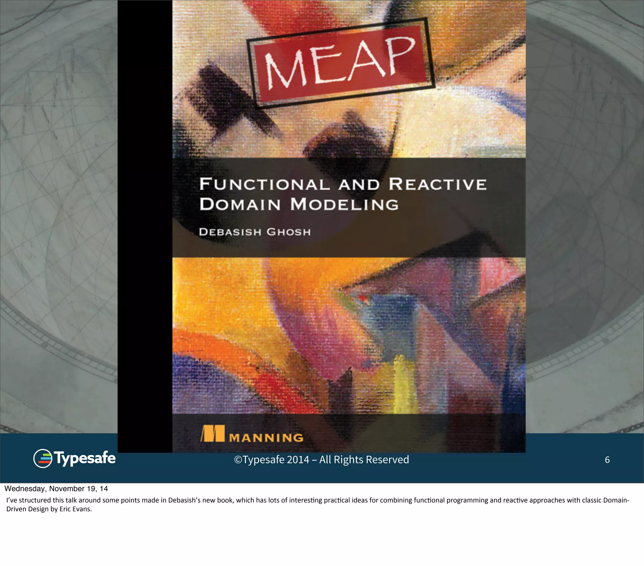 ©Typesafe 2014 – All Rights Reserved 6 
Wednesday, November 19, 14 
I’ve 
structured 
this 
talk 
around 
some 
points 
made 
in 
Debasish’s 
new 
book, 
which 
has 
lots 
of 
interes8ng 
prac8cal 
ideas 
for 
combining 
func8onal 
programming 
and 
reac8ve 
approaches 
with 
classic 
Domain-­‐ 
Driven 
Design 
by 
Eric 
Evans. 
 