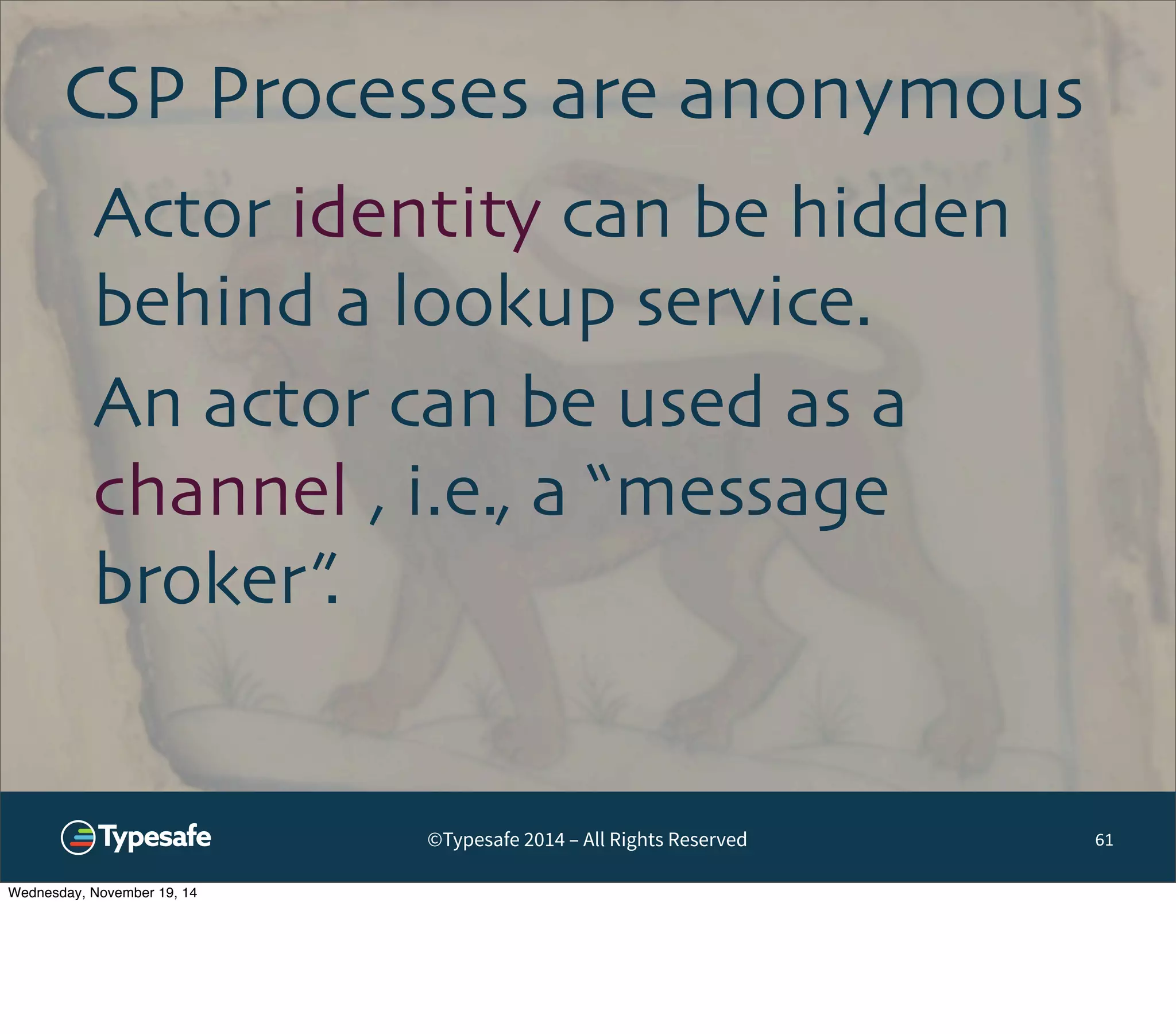 CSP Processes are anonymous 
©Typesafe 2014 – All Rights Reserved 
61 
Actor identity can be hidden 
behind a lookup service. 
An actor can be used as a 
channel , i.e., a “message 
broker”. 
Wednesday, November 19, 14 
 