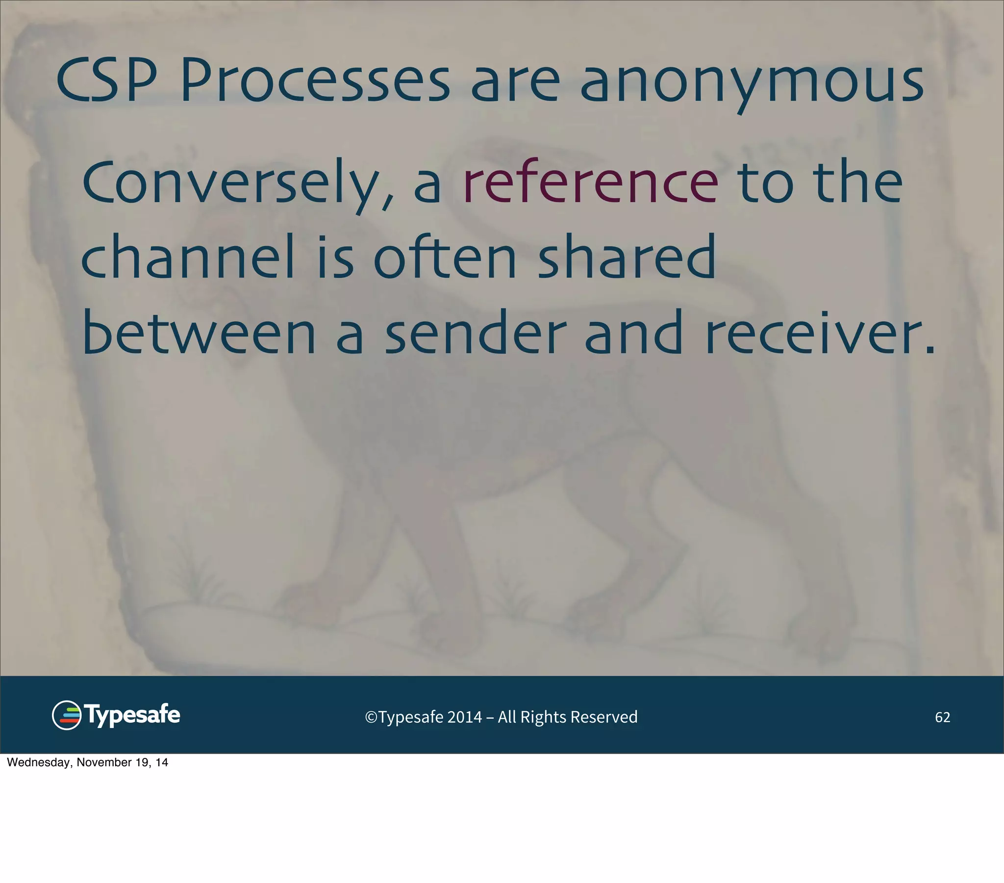 CSP Processes are anonymous 
Conversely, a reference to the 
channel is often shared 
between a sender and receiver. 
©Typesafe 2014 – All Rights Reserved 
62 
Wednesday, November 19, 14 
 