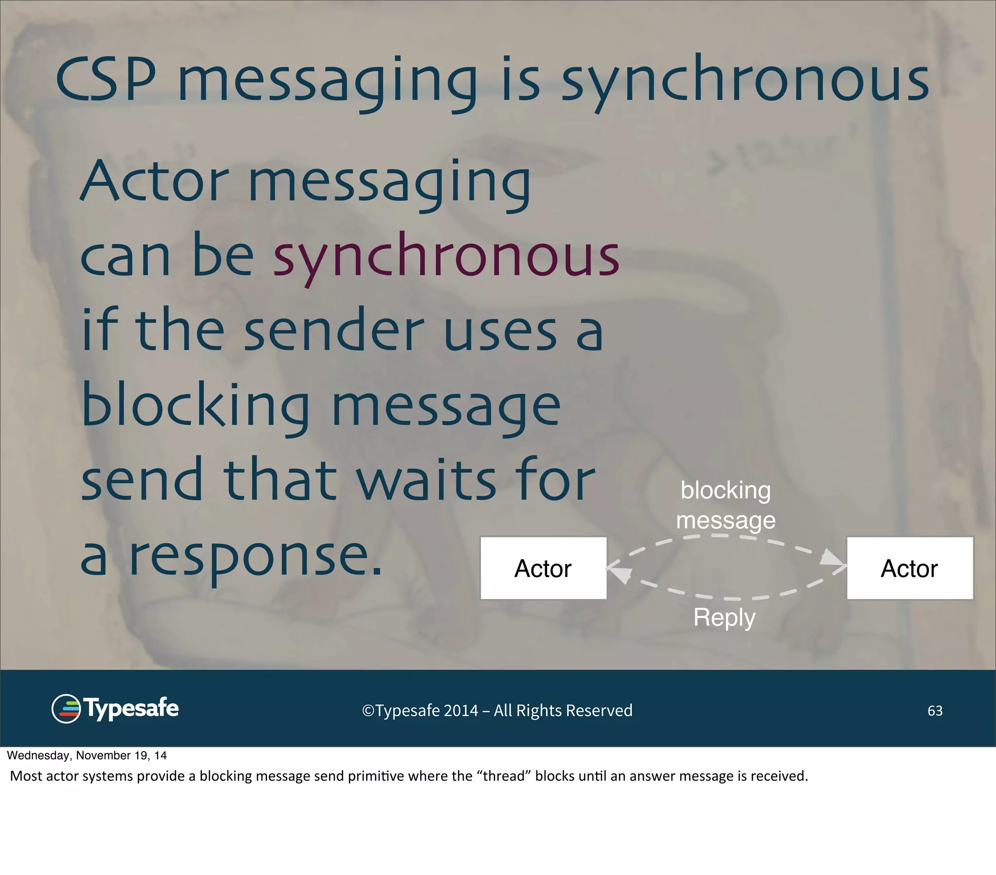CSP messaging is synchronous 
©Typesafe 2014 – All Rights Reserved 
63 
Actor messaging 
can be synchronous 
if the sender uses a 
blocking message 
send that waits for 
a response. 
blocking 
message 
Actor Actor 
Reply 
Wednesday, November 19, 14 
Most 
actor 
systems 
provide 
a 
blocking 
message 
send 
primi8ve 
where 
the 
“thread” 
blocks 
un8l 
an 
answer 
message 
is 
received. 
 