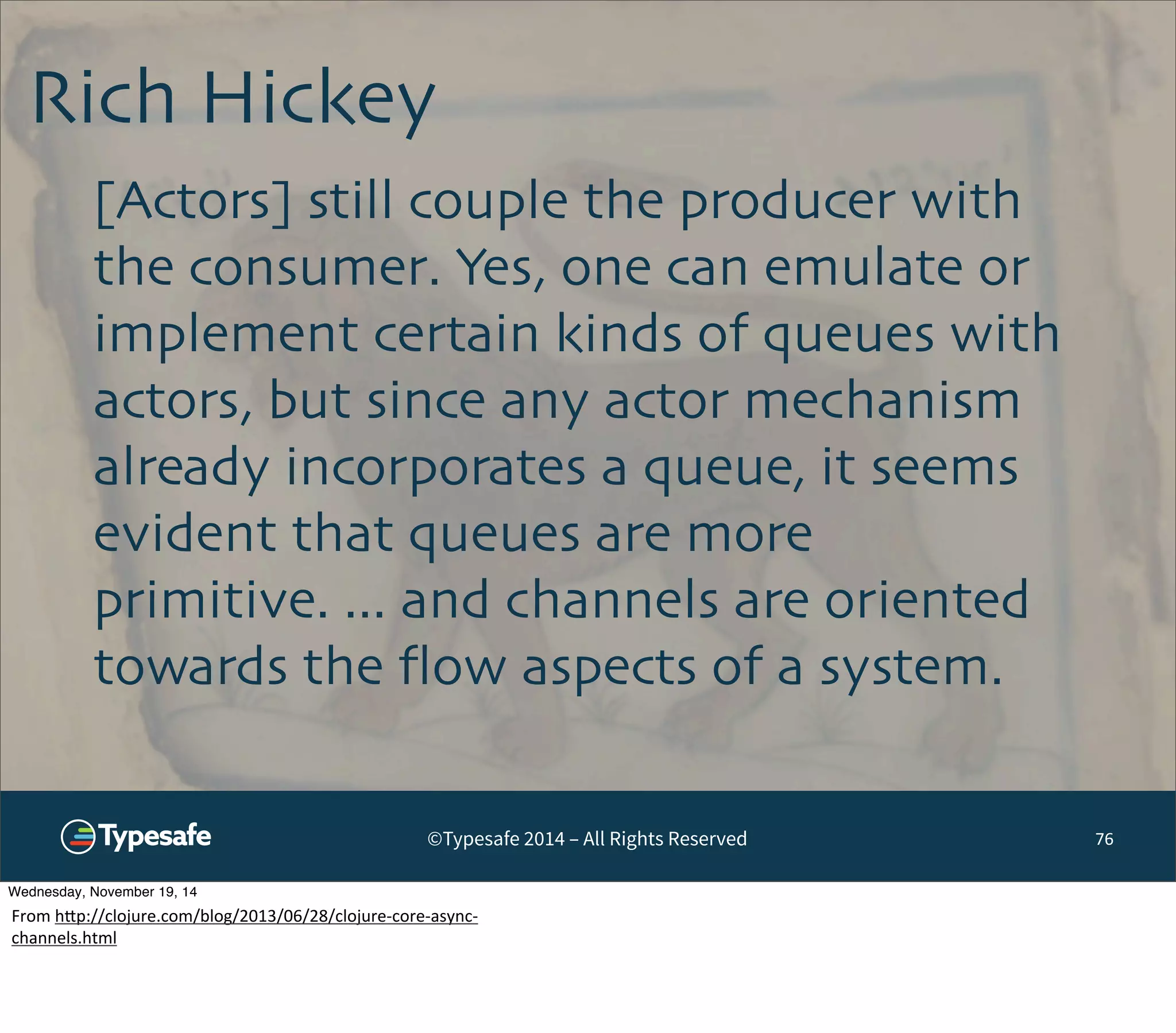 Rich Hickey 
©Typesafe 2014 – All Rights Reserved 
76 
[Actors] still couple the producer with 
the consumer. Yes, one can emulate or 
implement certain kinds of queues with 
actors, but since any actor mechanism 
already incorporates a queue, it seems 
evident that queues are more 
primitive. ... and channels are oriented 
towards the flow aspects of a system. 
Wednesday, November 19, 14 
From 
h^p://clojure.com/blog/2013/06/28/clojure-­‐core-­‐async-­‐ 
channels.html 
 