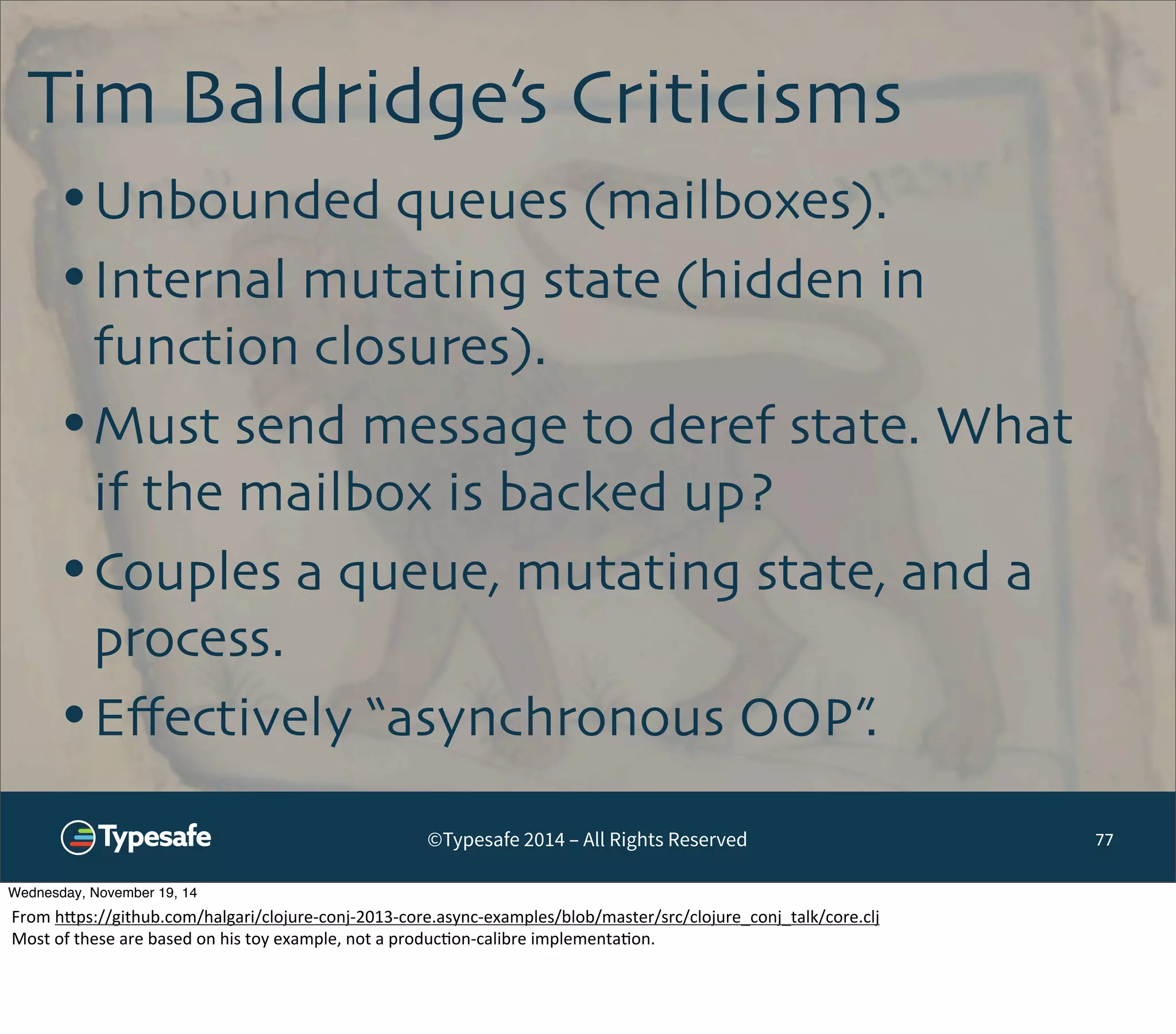 Tim Baldridge’s Criticisms 
©Typesafe 2014 – All Rights Reserved 
77 
•Unbounded queues (mailboxes). 
•Internal mutating state (hidden in 
function closures). 
•Must send message to deref state. What 
if the mailbox is backed up? 
•Couples a queue, mutating state, and a 
process. 
•Effectively “asynchronous OOP”. 
Wednesday, November 19, 14 
From 
h^ps://github.com/halgari/clojure-­‐conj-­‐2013-­‐core.async-­‐examples/blob/master/src/clojure_conj_talk/core.clj 
Most 
of 
these 
are 
based 
on 
his 
toy 
example, 
not 
a 
produc8on-­‐calibre 
implementa8on. 
 