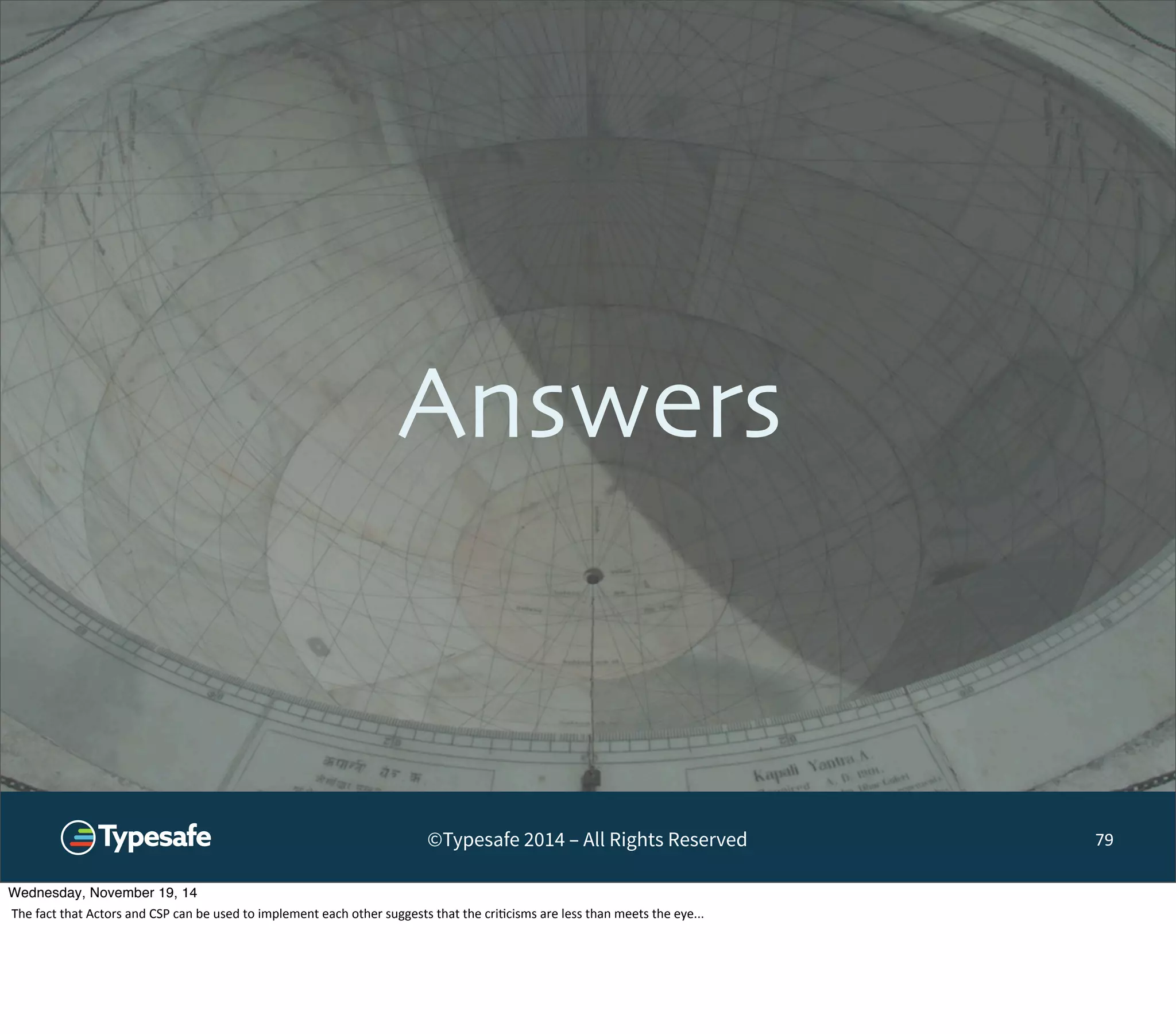 Answers 
©Typesafe 2014 – All Rights Reserved 
79 
Wednesday, November 19, 14 
The 
fact 
that 
Actors 
and 
CSP 
can 
be 
used 
to 
implement 
each 
other 
suggests 
that 
the 
cri8cisms 
are 
less 
than 
meets 
the 
eye... 
 