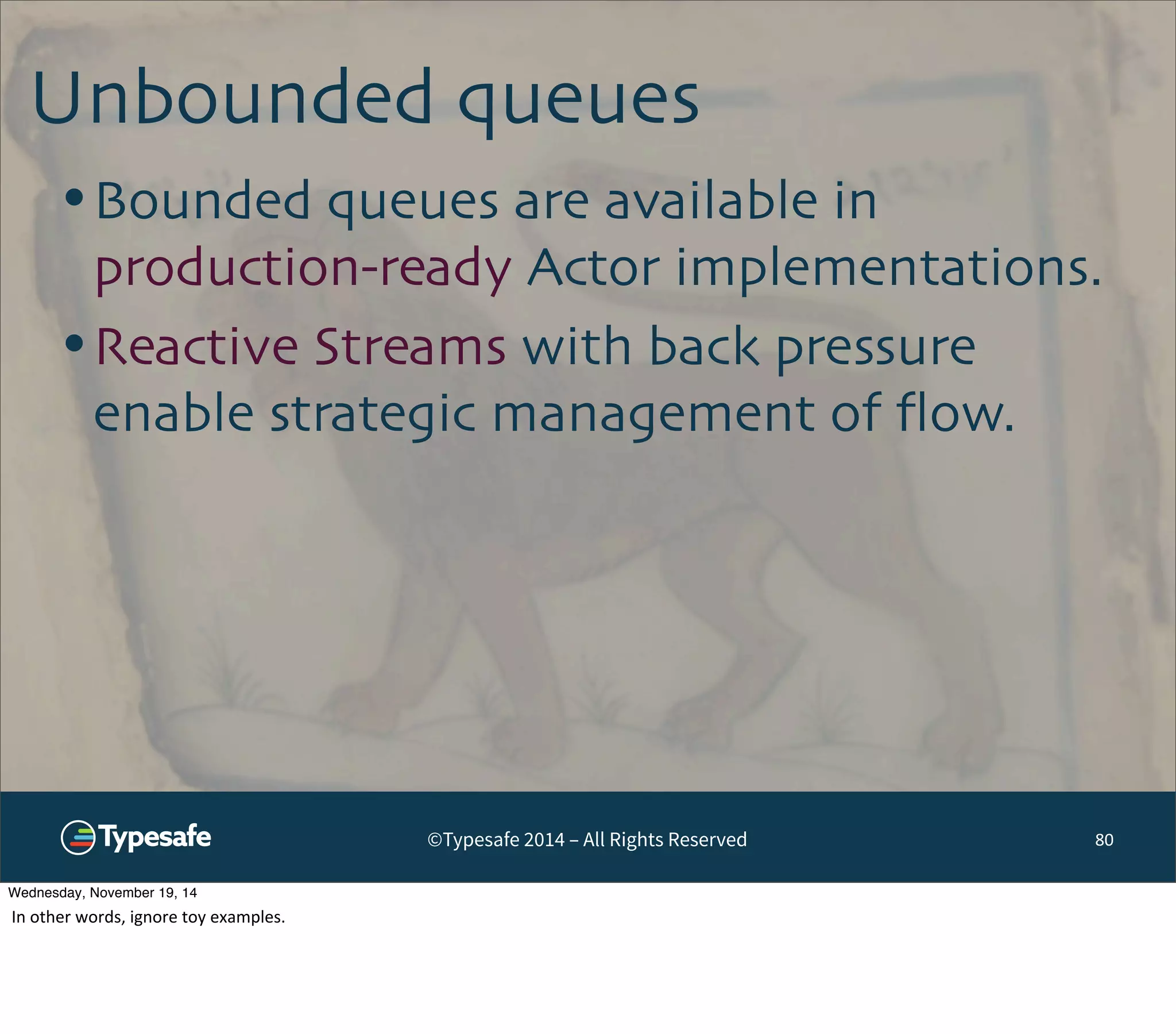 Unbounded queues 
•Bounded queues are available in 
production-ready Actor implementations. 
•Reactive Streams with back pressure 
enable strategic management of flow. 
©Typesafe 2014 – All Rights Reserved 
80 
Wednesday, November 19, 14 
In 
other 
words, 
ignore 
toy 
examples. 
 