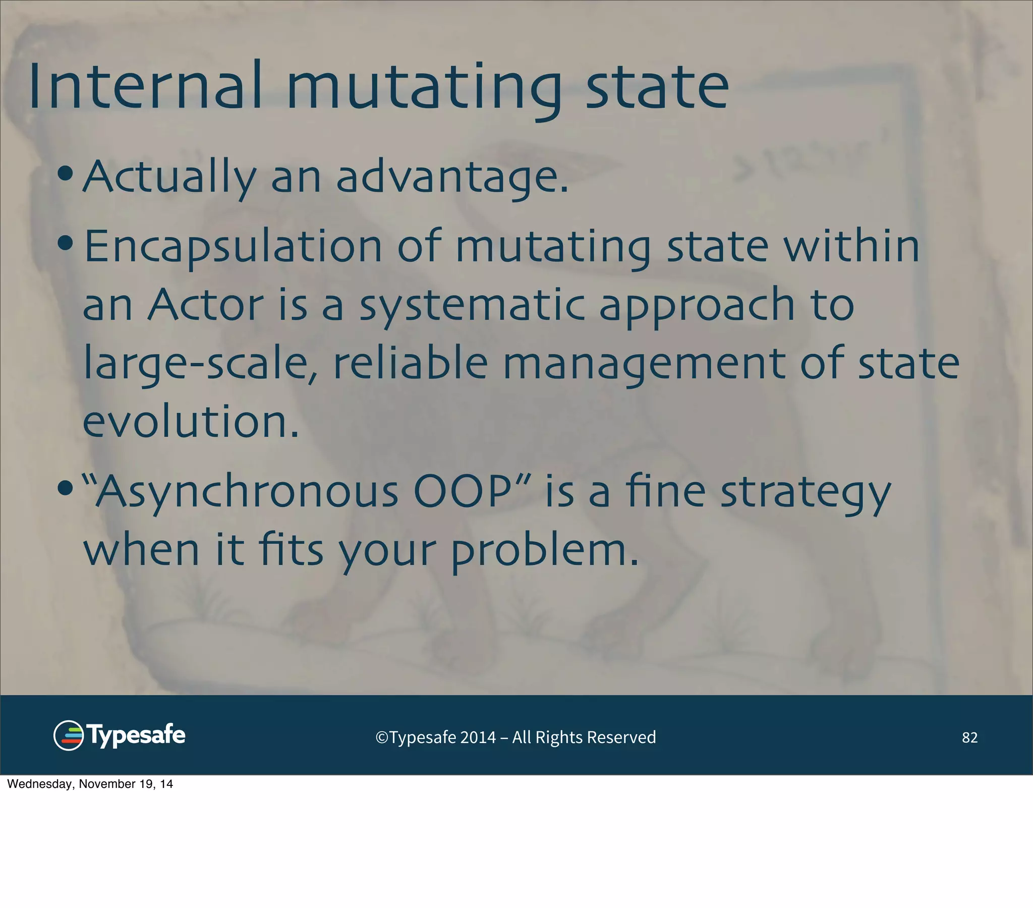 Internal mutating state 
©Typesafe 2014 – All Rights Reserved 
82 
•Actually an advantage. 
•Encapsulation of mutating state within 
an Actor is a systematic approach to 
large-scale, reliable management of state 
evolution. 
•“Asynchronous OOP” is a fine strategy 
when it fits your problem. 
Wednesday, November 19, 14 
 