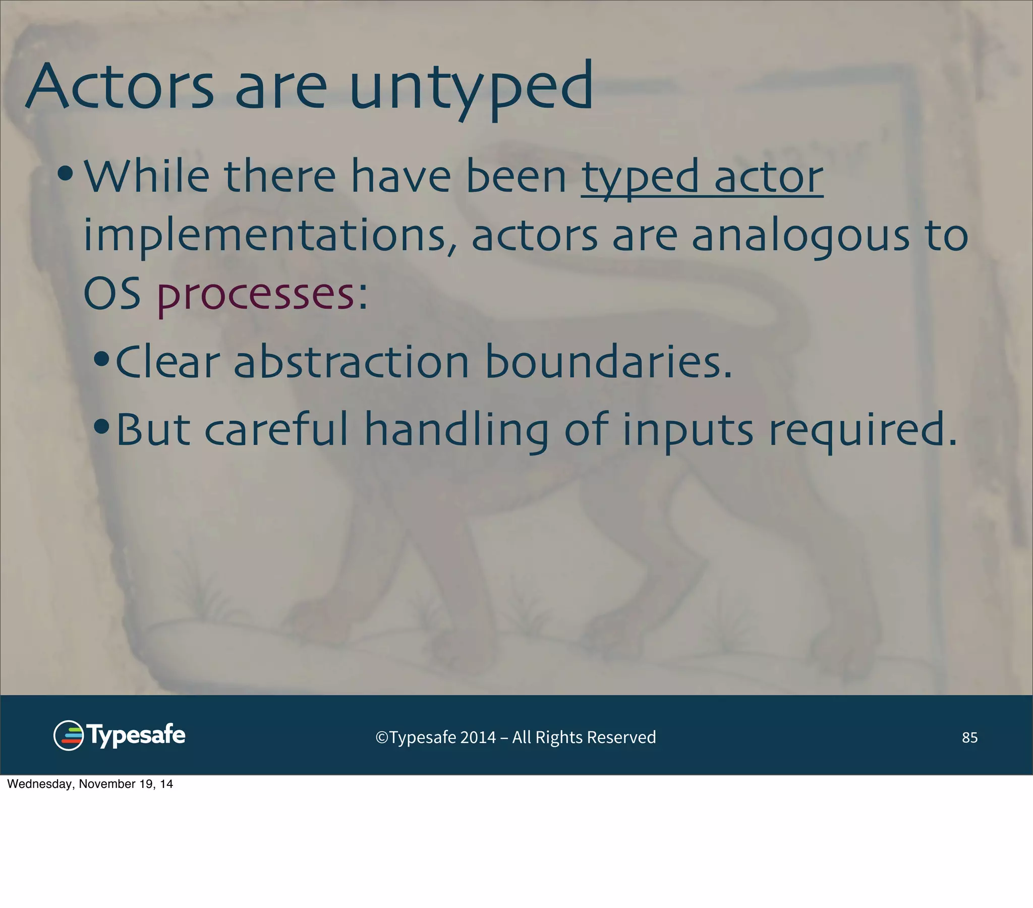 Actors are untyped 
•While there have been typed actor 
implementations, actors are analogous to 
OS processes: 
•Clear abstraction boundaries. 
•But careful handling of inputs required. 
©Typesafe 2014 – All Rights Reserved 85 
Wednesday, November 19, 14 
 