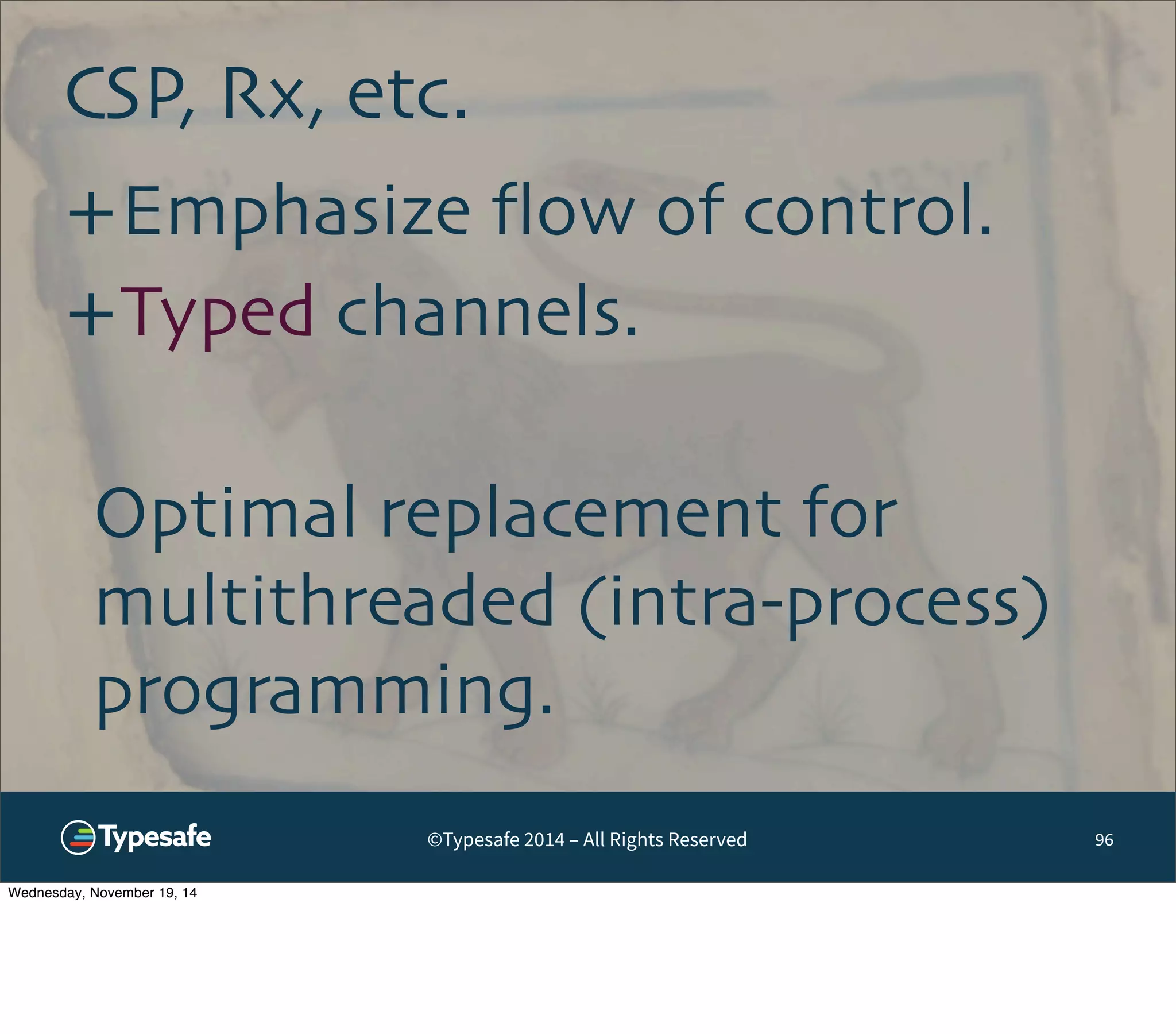CSP, Rx, etc. 
©Typesafe 2014 – All Rights Reserved 
96 
+Emphasize flow of control. 
+Typed channels. 
Optimal replacement for 
multithreaded (intra-process) 
programming. 
Wednesday, November 19, 14 
 