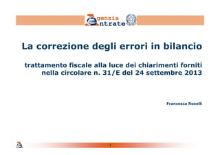 1
La correzione degli errori in bilancio
trattamento fiscale alla luce dei chiarimenti forniti
nella circolare n. 31/E del 24 settembre 2013
Francesca Roselli
 