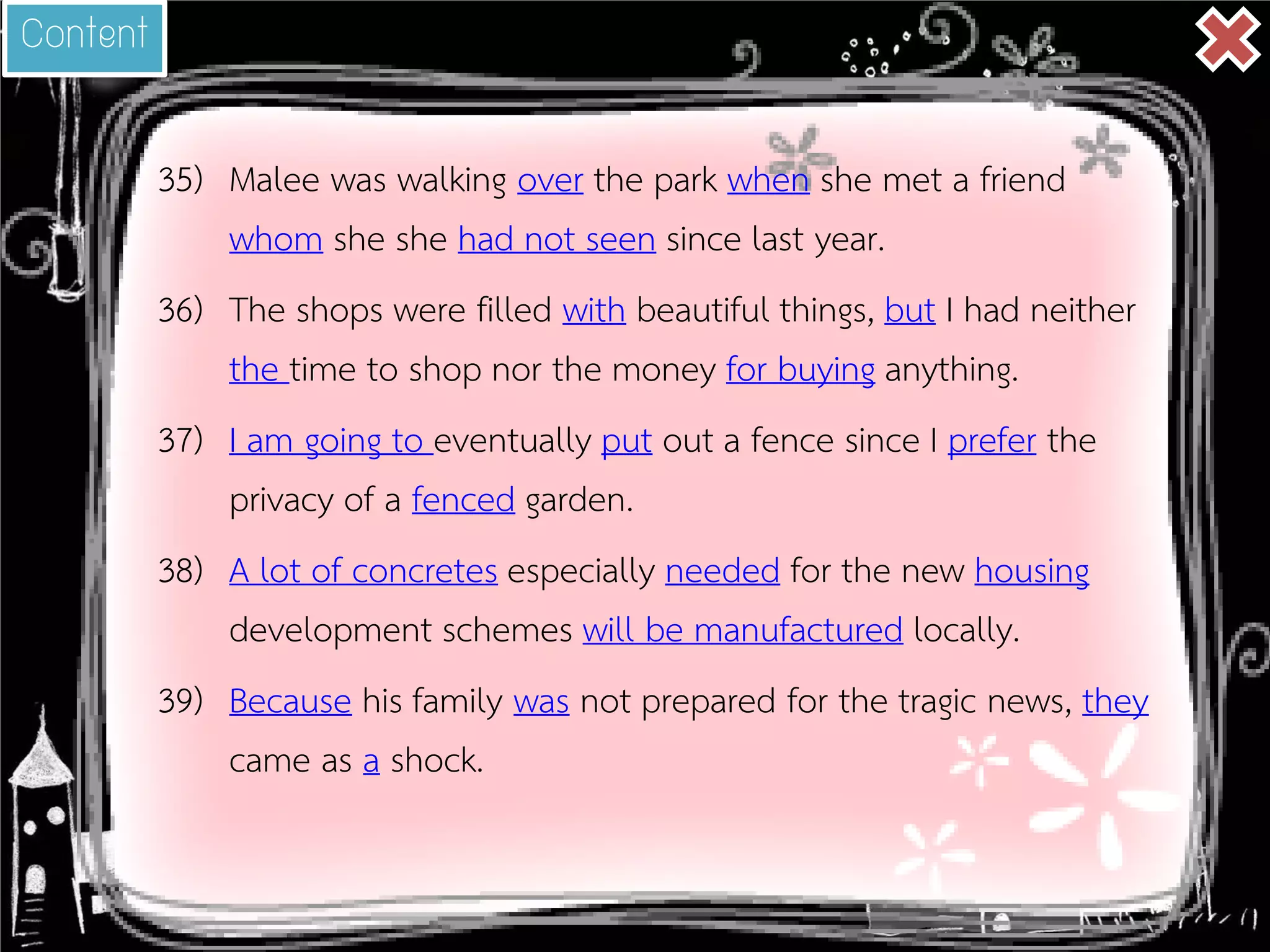 35) 
Malee was walking over the park when she met a friend whom she she had not seen since last year. 
36) 
The shops were filled with beautiful things, but I had neither the time to shop nor the money for buying anything. 
37) 
I am going to eventually put out a fence since I prefer the privacy of a fenced garden. 
38) 
A lot of concretes especially needed for the new housing development schemes will be manufactured locally. 
39) 
Because his family was not prepared for the tragic news, they came as a shock. 
Content  