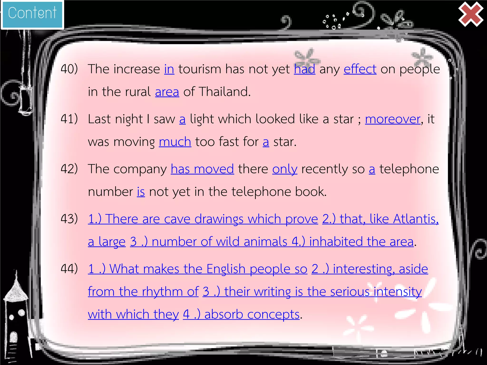 40) 
The increase in tourism has not yet had any effect on people in the rural area of Thailand. 
41) 
Last night I saw a light which looked like a star ; moreover, it was moving much too fast for a star. 
42) 
The company has moved there only recently so a telephone number is not yet in the telephone book. 
43) 
1.) There are cave drawings which prove 2.) that, like Atlantis, a large 3 .) number of wild animals 4.) inhabited the area. 
44) 
1 .) What makes the English people so 2 .) interesting, aside from the rhythm of 3 .) their writing is the serious intensity with which they 4 .) absorb concepts. 
Content  
